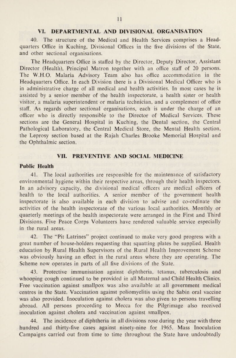 VI. DEPARTMENTAL AND DIVISIONAL ORGANISATION 40. The structure of the Medical and Health Services comprises a Head¬ quarters Office in Kuching, Divisional Offices in the five divisions of the State, and other sectional organisations. The Headquarters Office is staffed by the Director, Deputy Director, Assistant Director (Health), Principal Matron together with an office staff of 20 persons. The W.H.O. Malaria Advisory Team also has office accommodation in the Headquarters Office. In each Division there is a Divisional Medical Officer who is in administrative charge of all medical and health activities. In most cases he is assisted by a senior member of the health inspectorate, a health sister or health visitor, a malaria superintendent or malaria technician, and a complement of office staff. As regards other sectional organisations, each is under the charge of an officer who is directly responsible to the Director of Medical Services. These sections are the General Hospital in Kuching, the Dental section, the Central Pathological Laboratory, the Central Medical Store, the Mental Health section, the Leprosy section based at the Rajah Charles Brooke Memorial Hospital and the Ophthalmic section. VII. PREVENTIVE AND SOCIAL MEDICINE Public Health 41. The local authorities are responsible for the maintenance of satisfactory environmental hygiene within their respective areas, through their health inspectors. In an advisory capacity, the divisional medical officers are medical officers of health to the local authorities. A senior member of the government health inspectorate is also available in each division to advise and co-ordinate the activities of the health inspectorate of the various local authorities. Monthly or quarterly meetings of the health inspectorate were arranged in the First and Third Divisions. Five Peace Corps Volunteers have rendered valuable service especially in the rural areas. 42. The “Pit Latrines” project continued to make very good progress with a great number of house-holders requesting that squatting plates be supplied. Health education by Rural Health Supervisors of the Rural Health Improvement Scheme was obviously having an effect in the rural areas where they are operating. The Scheme now operates in parts of all five divisions of the State. 43. Protective immunisation against diphtheria, tetanus, tuberculosis and whooping cough continued to be provided in all Maternal and Child Health Clinics. Free vaccination against smallpox was also available at all government medical centres in the State. Vaccination against poliomyelitis using the Sabin oral vaccine was also provided. Inoculation against cholera was also given to persons travelling abroad. All persons proceeding to Mecca for the Pilgrimage also received inoculation against cholera and vaccination against smallpox. 44. The incidence of diphtheria in all divisions rose during the year with three hundred and thirty-five cases against ninety-nine for 1965. Mass Inoculation Campaigns carried out from time to time throughout the State have undoubtedly