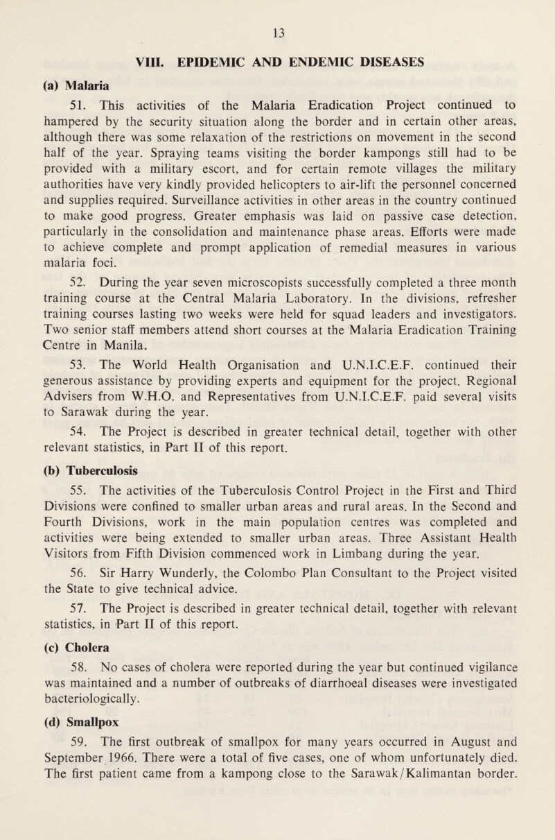 VIII. EPIDEMIC AND ENDEMIC DISEASES (a) Malaria 51. This activities of the Malaria Eradication Project continued to hampered by the security situation along the border and in certain other areas, although there was some relaxation of the restrictions on movement in the second half of the year. Spraying teams visiting the border kampongs still had to be provided with a military escort, and for certain remote villages the military authorities have very kindly provided helicopters to air-lift the personnel concerned and supplies required. Surveillance activities in other areas in the country continued to make good progress. Greater emphasis was laid on passive case detection, particularly in the consolidation and maintenance phase areas. Efforts were made to achieve complete and prompt application of remedial measures in various malaria foci. 52. During the year seven microscopists successfully completed a three month training course at the Central Malaria Laboratory. In the divisions, refresher training courses lasting two weeks were held for squad leaders and investigators. Two senior staff members attend short courses at the Malaria Eradication Training Centre in Manila. 53. The World Health Organisation and U.N.I.C.E.F. continued their generous assistance by providing experts and equipment for the project. Regional Advisers from W.H.O. and Representatives from U.N.I.C.E.F. paid several visits to Sarawak during the year. 54. The Project is described in greater technical detail, together with other relevant statistics, in Part II of this report. (b) Tuberculosis 55. The activities of the Tuberculosis Control Project in the First and Third Divisions were confined to smaller urban areas and rural areas. In the Second and Fourth Divisions, work in the main population centres was completed and activities were being extended to smaller urban areas. Three Assistant Health Visitors from Fifth Division commenced work in Limbang during the year. 56. Sir Harry Wunderly, the Colombo Plan Consultant to the Project visited the State to give technical advice. 57. The Project is described in greater technical detail, together with relevant statistics, in Part II of this report. (c) Cholera 58. No cases of cholera were reported during the year but continued vigilance was maintained and a number of outbreaks of diarrhoeal diseases were investigated bacteriologically. (d) Smallpox 59. The first outbreak of smallpox for many years occurred in August and September 1966. There were a total of five cases, one of whom unfortunately died. The first patient came from a kampong close to the Sarawak/Kalimantan border.