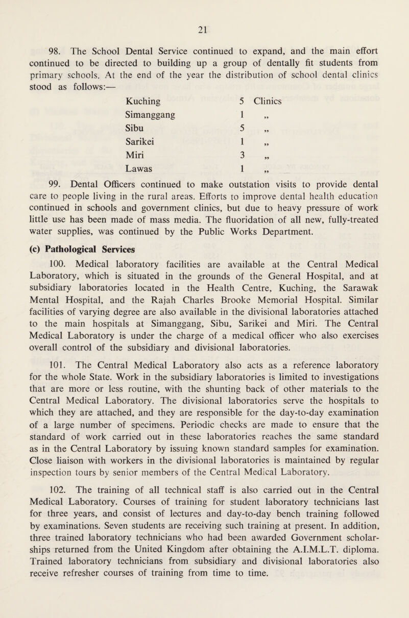 98. The School Dental Service continued to expand, and the main effort continued to be directed to building up a group of dentally fit students from primary schools. At the end of the year the distribution of school dental clinics stood as follows:— Kuching 5 Clinics Simanggang 1 99 Sibu 5 99 Sarikei 1 99 Miri 3 99 Lawas 1 99 99. Dental Officers continued to make outstation visits to provide dental care to people living in the rural areas. Efforts to improve dental health education continued in schools and government clinics, but due to heavy pressure of work little use has been made of mass media. The fluoridation of all new, fully-treated water supplies, was continued by the Public Works Department. (c) Pathological Services 100. Medical laboratory facilities are available at the Central Medical Laboratory, which is situated in the grounds of the General Hospital, and at subsidiary laboratories located in the Health Centre, Kuching, the Sarawak Mental Hospital, and the Rajah Charles Brooke Memorial Hospital. Similar facilities of varying degree are also available in the divisional laboratories attached to the main hospitals at Simanggang, Sibu, Sarikei and Miri. The Central Medical Laboratory is under the charge of a medical officer who also exercises overall control of the subsidiary and divisional laboratories. 101. The Central Medical Laboratory also acts as a reference laboratory for the whole State. Work in the subsidiary laboratories is limited to investigations that are more or less routine, with the shunting back of other materials to the Central Medical Laboratory. The divisional laboratories serve the hospitals to which they are attached, and they are responsible for the day-to-day examination of a large number of specimens. Periodic checks are made to ensure that the standard of work carried out in these laboratories reaches the same standard as in the Central Laboratory by issuing known standard samples for examination. Close liaison with workers in the divisional laboratories is maintained by regular inspection tours by senior members of the Central Medical Laboratory. 102. The training of all technical staff is also carried out in the Central Medical Laboratory. Courses of training for student laboratory technicians last for three years, and consist of lectures and day-to-day bench training followed by examinations. Seven students are receiving such training at present. In addition, three trained laboratory technicians who had been awarded Government scholar¬ ships returned from the United Kingdom after obtaining the A.I.M.L.T. diploma. Trained laboratory technicians from subsidiary and divisional laboratories also receive refresher courses of training from time to time.