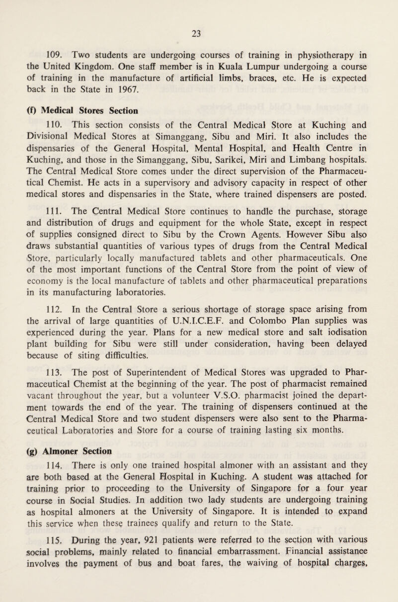 109. Two students are undergoing courses of training in physiotherapy in the United Kingdom. One staff member is in Kuala Lumpur undergoing a course of training in the manufacture of artificial limbs, braces, etc. He is expected back in the State in 1967. (f) Medical Stores Section 110. This section consists of the Central Medical Store at Kuching and Divisional Medical Stores at Simanggang, Sibu and Miri. It also includes the dispensaries of the General Hospital, Mental Hospital, and Health Centre in Kuching, and those in the Simanggang, Sibu, Sarikei, Miri and Limbang hospitals. The Central Medical Store comes under the direct supervision of the Pharmaceu¬ tical Chemist. He acts in a supervisory and advisory capacity in respect of other medical stores and dispensaries in the State, where trained dispensers are posted. 111. The Central Medical Store continues to handle the purchase, storage and distribution of drugs and equipment for the whole State, except in respect of supplies consigned direct to Sibu by the Crown Agents. However Sibu also draws substantial quantities of various types of drugs from the Central Medical Store, particularly locally manufactured tablets and other pharmaceuticals. One of the most important functions of the Central Store from the point of view of economy is the local manufacture of tablets and other pharmaceutical preparations in its manufacturing laboratories. 112. In the Central Store a serious shortage of storage space arising from the arrival of large quantities of U.N.I.C.E.F. and Colombo Plan supplies was experienced during the year. Plans for a new medical store and salt iodisation plant building for Sibu were still under consideration, having been delayed because of siting difficulties. 113. The post of Superintendent of Medical Stores was upgraded to Phar¬ maceutical Chemist at the beginning of the year. The post of pharmacist remained vacant throughout the year, but a volunteer V.S.O. pharmacist joined the depart¬ ment towards the end of the year. The training of dispensers continued at the Central Medical Store and two student dispensers were also sent to the Pharma¬ ceutical Laboratories and Store for a course of training lasting six months. (g) Almoner Section 114. There is only one trained hospital almoner with an assistant and they are both based at the General Hospital in Kuching. A student was attached for training prior to proceeding to the University of Singapore for a four year course in Social Studies. In addition two lady students are undergoing training as hospital almoners at the University of Singapore. It is intended to expand this service when these trainees qualify and return to the State. 115. During the year, 921 patients were referred to the section with various social problems, mainly related to financial embarrassment. Financial assistance involves the payment of bus and boat fares, the waiving of hospital charges,