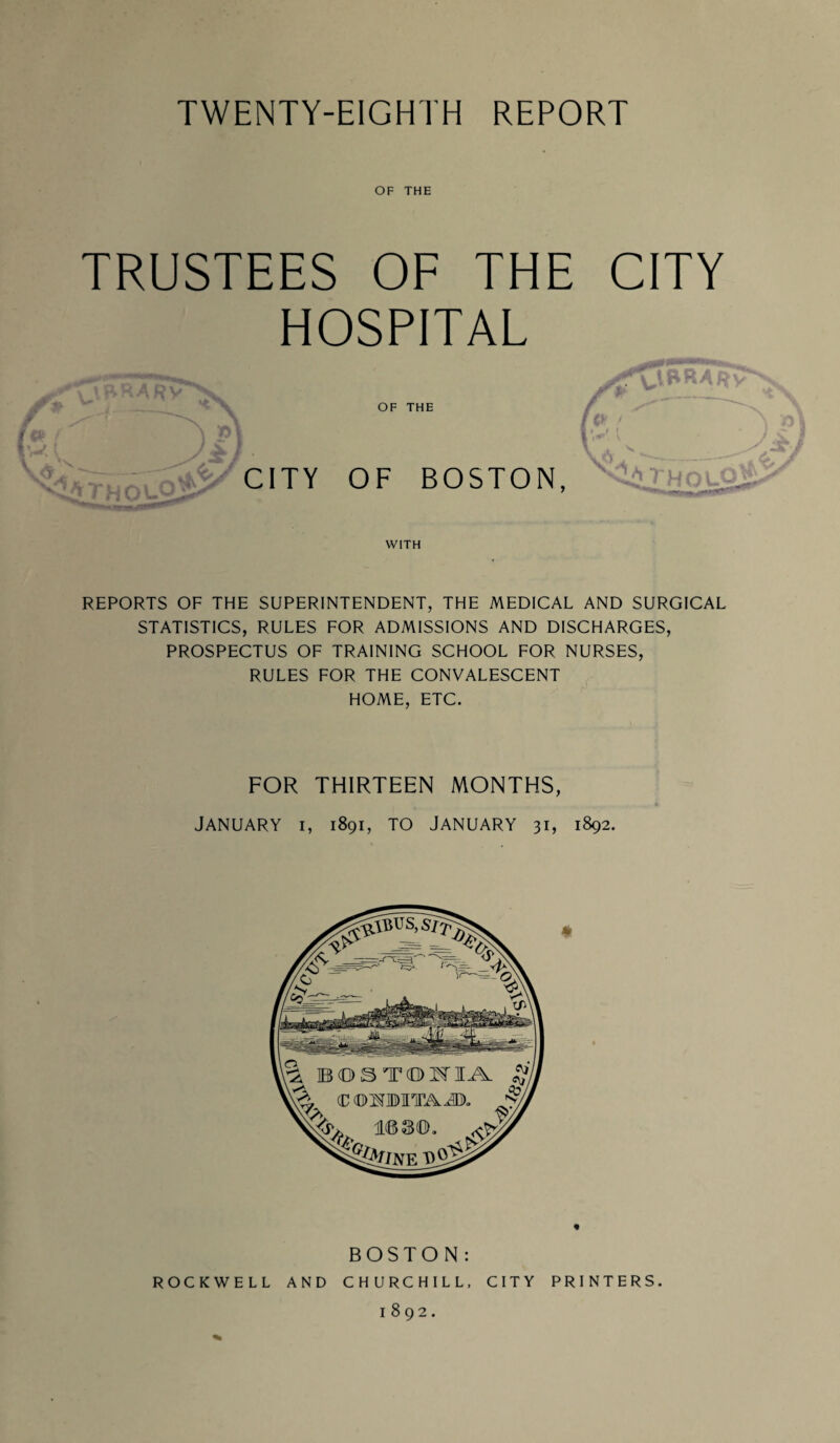 OF THE TRUSTEES OF THE CITY HOSPITAL OF THE _ OF BOSTON, WITH REPORTS OF THE SUPERINTENDENT, THE MEDICAL AND SURGICAL STATISTICS, RULES FOR ADMISSIONS AND DISCHARGES, PROSPECTUS OF TRAINING SCHOOL FOR NURSES, RULES FOR THE CONVALESCENT HOME, ETC. FOR THIRTEEN MONTHS, January i, 1891, to January 31, 1892. BOSTON : ROCKWELL AND CHURCHILL, CITY PRINTERS.