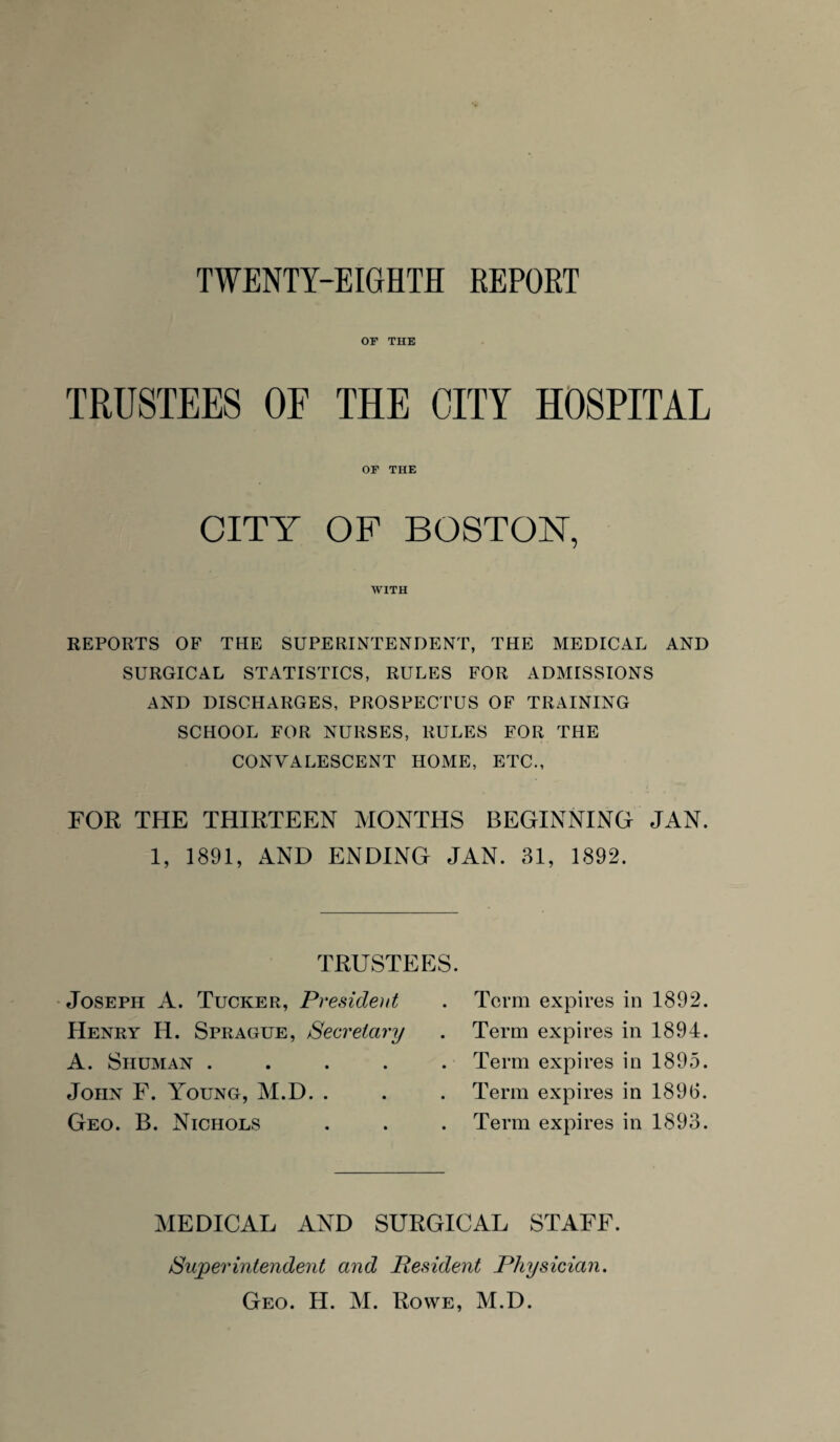 OF THE TRUSTEES OF THE CITY HOSPITAL OF THE CITY OF BOSTON, WITH REPORTS OF THE SUPERINTENDENT, THE MEDICAL AND SURGICAL STATISTICS, RULES FOR ADMISSIONS AND DISCHARGES, PROSPECTUS OF TRAINING SCHOOL FOR NURSES, RULES FOR THE CONVALESCENT HOME, ETC., FOR THE THIRTEEN MONTHS BEGINNING JAN. 1, 1891, AND ENDING JAN. 31, 1892. TRUSTEES. Joseph A. Tucker, President Henry H. Sprague, Secretary A. Shuman .... John F. Young, M.D. . Geo. B. Nichols Term expires in 1892. Term expires in 1894. Term expires in 1895. Term expires in 189(3. Term expires in 1893. MEDICAL AND SURGICAL STAFF. Superintendent and Resident Physician.