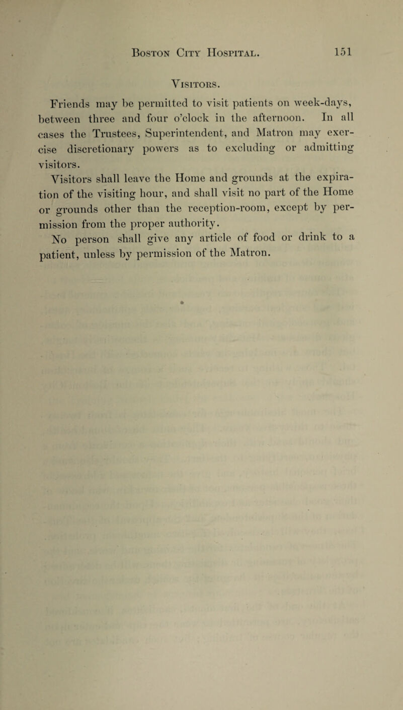 Visitors. Friends may be permitted to visit patients on week-days, between three and four o’clock in the afternoon. In all eases the Trustees, Superintendent, and Matron may exer¬ cise discretionary powers as to excluding or admitting visitors. Visitors shall leave the Home and grounds at the expira¬ tion of the visiting hour, and shall visit no part of the Home or grounds other than the reception-room, except by per¬ mission from the proper authority. No person shall give any article of food or drink to a patient, unless by permission of the Matron.