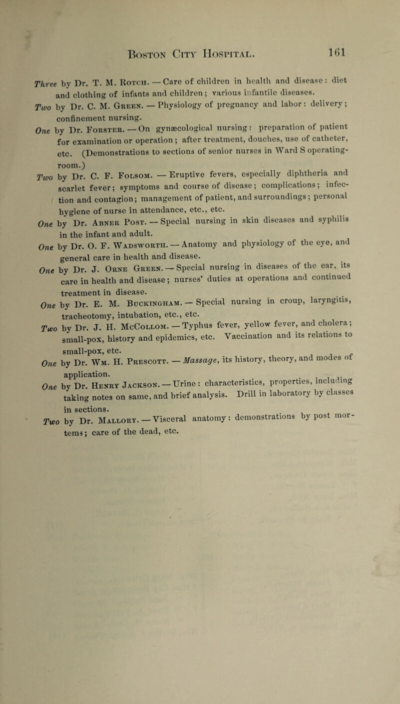 Three by Dr. T. M. Rotch.—Care of children in health and disease: diet and clothing of infants and children ; various infantile diseases. Two by Dr. C. M. Green. — Physiology of pregnancy and labor: delivery; confinement nursing. One by Dr. Forster.—On gynaecological nursing: preparation of patient for examination or operation ; after treatment, douches, use of catheter, etc. (Demonstrations to sections of senior nurses in Ward S operating- room.) Two by Dr. C. F. Folsom. — Eruptive fevers, especially diphtheria and scarlet fever; symptoms and course of disease; complications; infec¬ tion and contagion; management of patient, and surroundings ; personal hygiene of nurse in attendance, etc., etc. One by Dr. Abner Post. — Special nursing in skin diseases and syphilis in the infant and adult. One by Dr. O. F. Wadsworth. — Anatomy and physiology of the eye, and general care in health and disease. One by Dr. J. Orne Green. — Special nursing in diseases of the ear, its care in health and disease; nurses’ duties at operations and continued treatment in disease. One by Dr. E. M. Buckingham. — Special nursing in croup, laryngitis, tracheotomy, intubation, etc., etc. Two by Dr. J. H. McCollom. — Typhus fever, yellow fever, and cholera; small-pox, history and epidemics, etc. Vaccination and its relations to small-pox, etc. One by Dr. Wm. H. Prescott. —Massage, its history, theory, and modes of application. . One by Dr. Henry Jackson.—Urine : characteristics, properties, including taking notes on same, and brief analysis. Drill in laboratory by classes in sections. Two by Dr. Mallory. — Visceral anatomy: demonstrations by post mor- tems; care of the dead, etc.