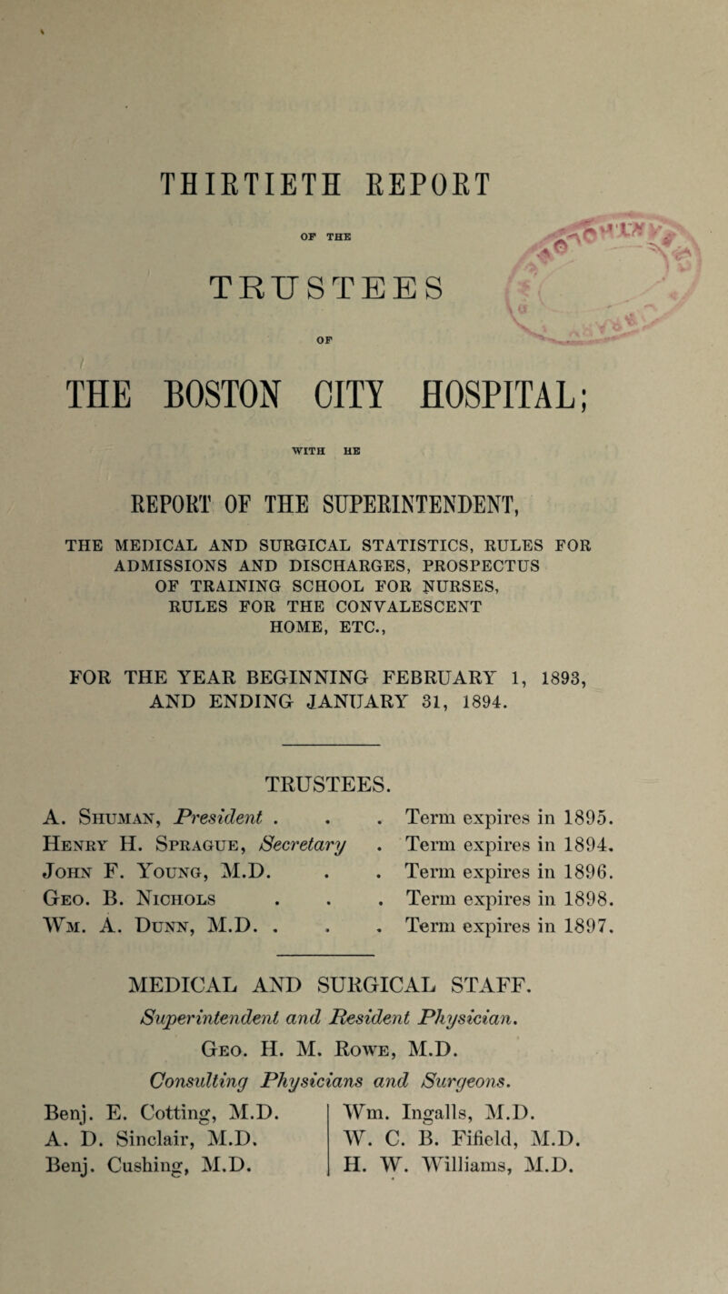 of the 'T-*\ t '■ ^ ; • P - : ^ TRUSTEES V O F THE BOSTON CITS’ HOSPITAL; WITH HE REPORT OF THE SUPERINTENDENT, THE MEDICAL AND SURGICAL STATISTICS, RULES FOR ADMISSIONS AND DISCHARGES, PROSPECTUS OF TRAINING SCHOOL FOR NURSES, RULES FOR THE CONVALESCENT HOME, ETC., FOR THE YEAR BEGINNING FEBRUARY 1, 1893, AND ENDING JANUARY 31, 1894. TRUSTEES. A. Shuman, President . Henry H. Sprague, Secretary John F. Young, M.D. Geo. B. Nichols Wm. A. Dunn, M.D. . Term expires in 1895. Term expires in 1894. Term expires in 1896. Term expires in 1898. Term expires in 1897. MEDICAL AND SURGICAL STAFF. Superintendent and Pesident Physician. Geo. H. M. Rowe, M.D. Consulting Physicians and Surgeons. Benj. E. Cotting, M.D. A. D. Sinclair, M.D. Benj. Cushing, M.D. Wm. Ingalls, M.D. W. C. B. Fifield, M.D. H. W. Williams, M.D.