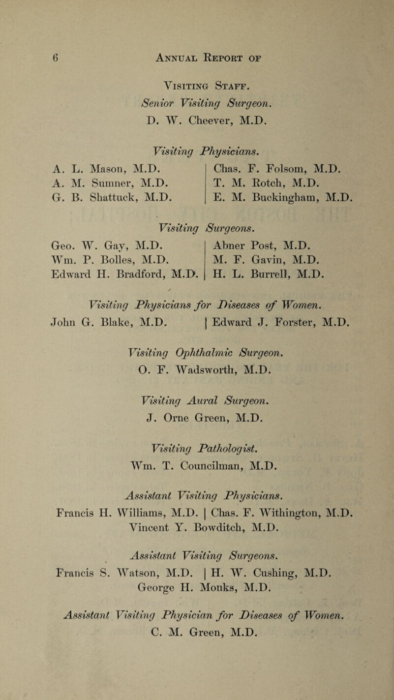 Visiting Staff. Senior Visiting Surgeon. D. W. Cheever, M.D. Visiting Physicians. A. L. Mason, M.D. A. M. Sumner, M.D. G. B. Shattuck, M.D. Chas. F. Folsom, M.D. T. M. Rotch, M.D. E. M. Buckingham, M.D. Visiting Surgeons. Geo. W. Gay, M.D. Wm. P. Bolles, M.D. Edward H. Bradford, M.D. Abner Post, M.D. M. F. Gavin, M.D. H. L. Burrell, M.D. Visiting Physicians for Diseases of Women. John G. Blake, M.D. | Edward J. Forster, M.D. Visiting Ophthalmic Surgeon. 0. F. Wadsworth, M.D. Visiting Aural Surgeon. J. Orne Green, M.D. Visiting Pathologist. Wm. T. Councilman, M.D. Assistant Visiting Physicians. Francis H. Williams, M.D. | Chas. F. Withington, M.D. Vincent Y. Bowditch, M.D. Assistant Visiting Surgeons. Francis S. Watson, M.D. | H. W. Cushing, M.D. George H. Monks, M.D. Assistant Visiting Physician for Diseases of Women. C. M. Green, M.D.