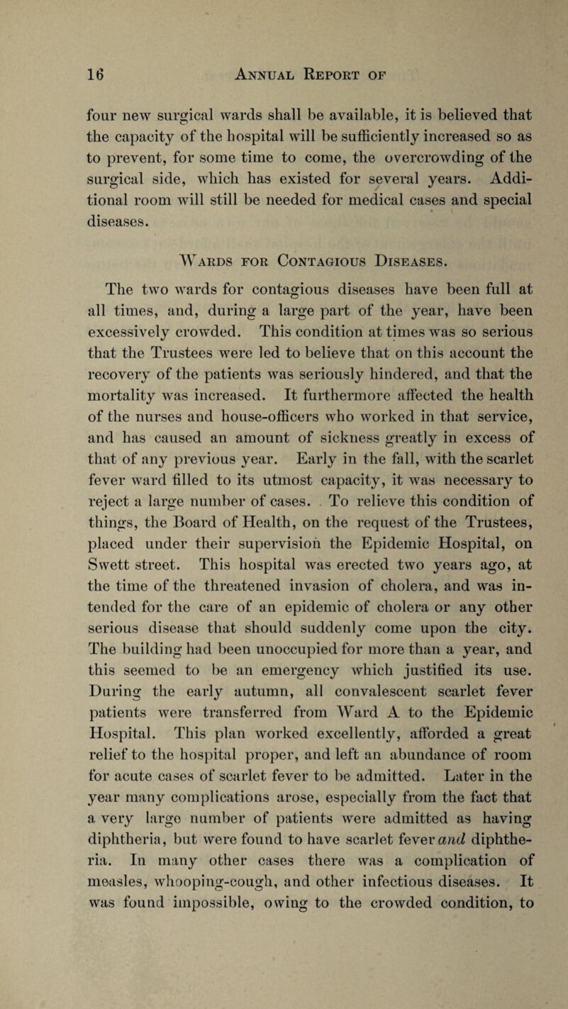 four new surgical wards shall be available, it is believed that the capacity of the hospital will be sufficiently increased so as to prevent, for some time to come, the overcrowding of the surgical side, which has existed for several years. Addi¬ tional room will still be needed for medical cases and special diseases. Wards for Contagious Diseases. The two wards for contagious diseases have been full at all times, and, during a large part of the year, have been excessively crowded. This condition at times was so serious that the Trustees were led to believe that on this account the recovery of the patients was seriously hindered, and that the mortality was increased. It furthermore affected the health of the nurses and house-officers who worked in that service, and has caused an amount of sickness greatly in excess of that of any previous year. Early in the fall, with the scarlet fever ward filled to its utmost capacity, it was necessary to reject a large number of cases. To relieve this condition of things, the Board of Health, on the request of the Trustees, placed under their supervision the Epidemic Hospital, on Swett street. This hospital was erected two years ago, at the time of the threatened invasion of cholera, and was in¬ tended for the care of an epidemic of cholera or any other serious disease that should suddenly come upon the city. The building had been unoccupied for more than a year, and this seemed to be an emergency which justified its use. During the early autumn, all convalescent scarlet fever patients were transferred from Ward A to the Epidemic Hospital. This plan worked excellently, afforded a great relief to the hospital proper, and left an abundance of room for acute cases of scarlet fever to be admitted. Later in the year many complications arose, especially from the fact that a very large number of patients were admitted as having diphtheria, but were found to have scarlet fever and diphthe¬ ria. In many other cases there was a complication of measles, whooping-cough, and other infectious diseases. It was found impossible, owing to the crowded condition, to