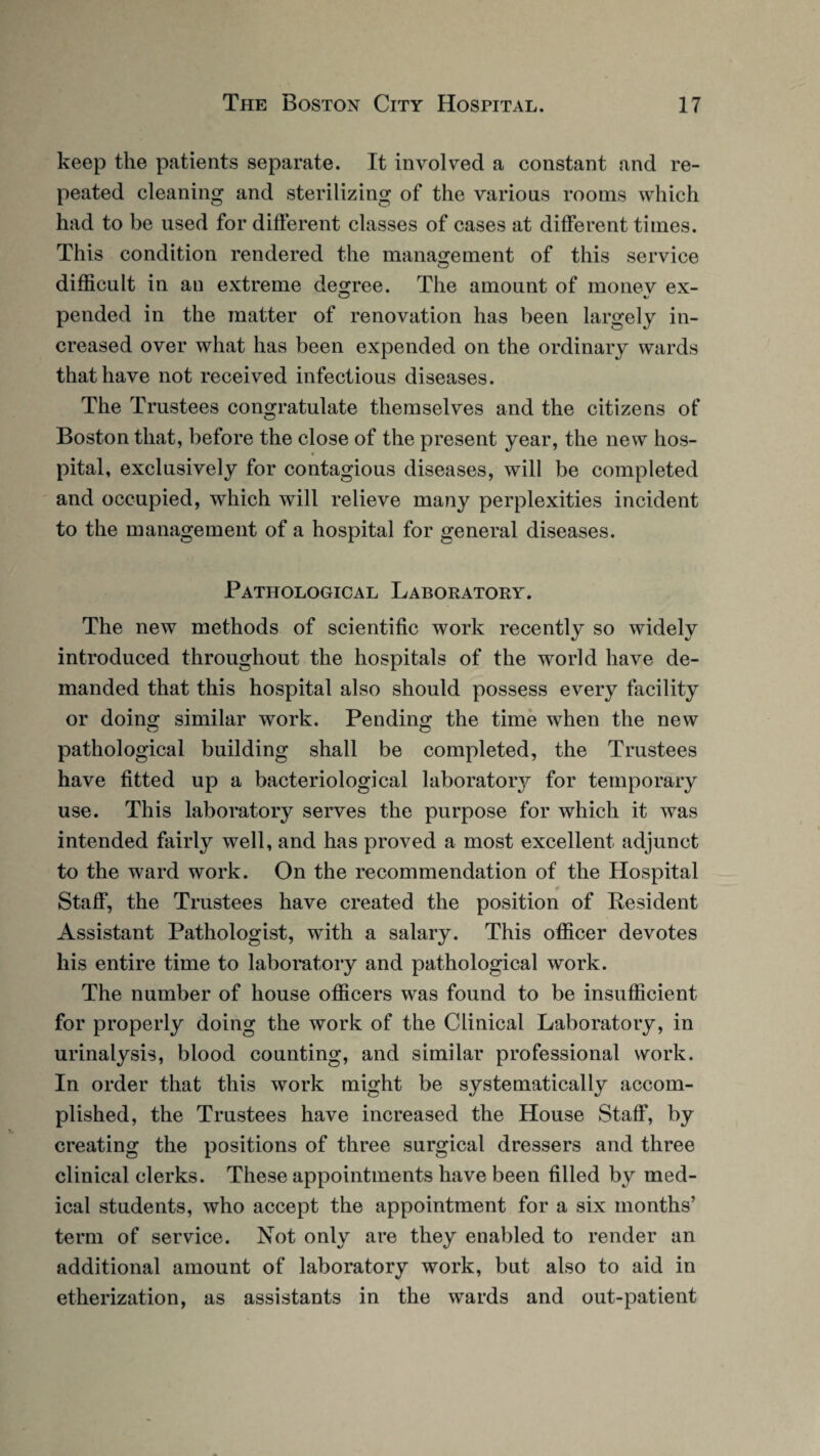 keep the patients separate. It involved a constant and re¬ peated cleaning and sterilizing of the various rooms which had to be used for different classes of cases at different times. This condition rendered the management of this service difficult in an extreme degree. The amount of monev ex- pended in the matter of renovation has been largely in¬ creased over what has been expended on the ordinary wards that have not received infectious diseases. The Trustees congratulate themselves and the citizens of Boston that, before the close of the present year, the new hos¬ pital, exclusively for contagious diseases, will be completed and occupied, which will relieve many perplexities incident to the management of a hospital for general diseases. Pathological Laboratory. The new methods of scientific work recently so widely introduced throughout the hospitals of the world have de¬ manded that this hospital also should possess every facility or doing similar work. Pending the time when the new pathological building shall be completed, the Trustees have fitted up a bacteriological laboratoiy for temporary use. This laboratory serves the purpose for which it was intended fairly well, and has proved a most excellent adjunct to the ward work. On the recommendation of the Hospital Staff, the Trustees have created the position of Resident Assistant Pathologist, wTith a salary. This officer devotes his entire time to laboratory and pathological work. The number of house officers was found to be insufficient for properly doing the work of the Clinical Laboratory, in urinalysis, blood counting, and similar professional work. In order that this work might be systematically accom¬ plished, the Trustees have increased the House Staff, by creating the positions of three surgical dressers and three clinical clerks. These appointments have been filled by med¬ ical students, who accept the appointment for a six months’ term of service. Not only are they enabled to render an additional amount of laboratory work, but also to aid in etherization, as assistants in the wards and out-patient