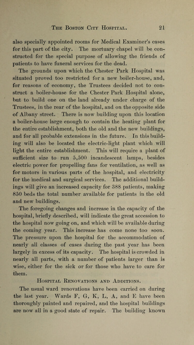 also specially appointed rooms for Medical Examiner’s cases for this part of the city. The mortuary chapel will be con¬ structed for the special purpose of allowing the friends of patients to have funeral services for the dead. The grounds upon which the Chester Park Hospital was situated proved too restricted for a new boiler-house, and, for reasons of economy, the Trustees decided not to con¬ struct a boiler-house for the Chester Park Hospital alone, but to build one on the land already under charge of the Trustees, in the rear of the hospital, and on the opposite side of Albany street. There is now building upon this location a boiler-house large enough to contain the heating plant for the entire establishment, both the old and the new buildings, and for all probable extensions in the future. In this build¬ ing will also be located the electric-light plant which will light the entire establishment. This will require a plant of sufficient size to run 5,500 incandescent lamps, besides electric power for propelling fans for ventilation, as well as for motors in various parts of the hospital, and electricity for the medical and surgical services. The additional build¬ ings will give an increased capacity for 388 patients, making 850 beds the total number available for patients in the old and new buildings. The foregoing changes and increase in the capacity of the hospital, briefly described, will indicate the great accession to the hospital now going on, and which will be available during the coming year. This increase has come none too soon. The pressure upon the hospital for the accommodation of nearly all classes of cases during the past year has been largely in excess of its capacity. The hospital is crowded in nearly all parts, with a number of patients larger than is wise, either for the sick or for those who have to care for them. Hospital Renovations and Additions. The usual ward renovations have been carried on during the last year. Wards F, G, K, L, A, and E have been thoroughly painted and repaired, and the hospital buildings are now all in a good state of repair. The building known