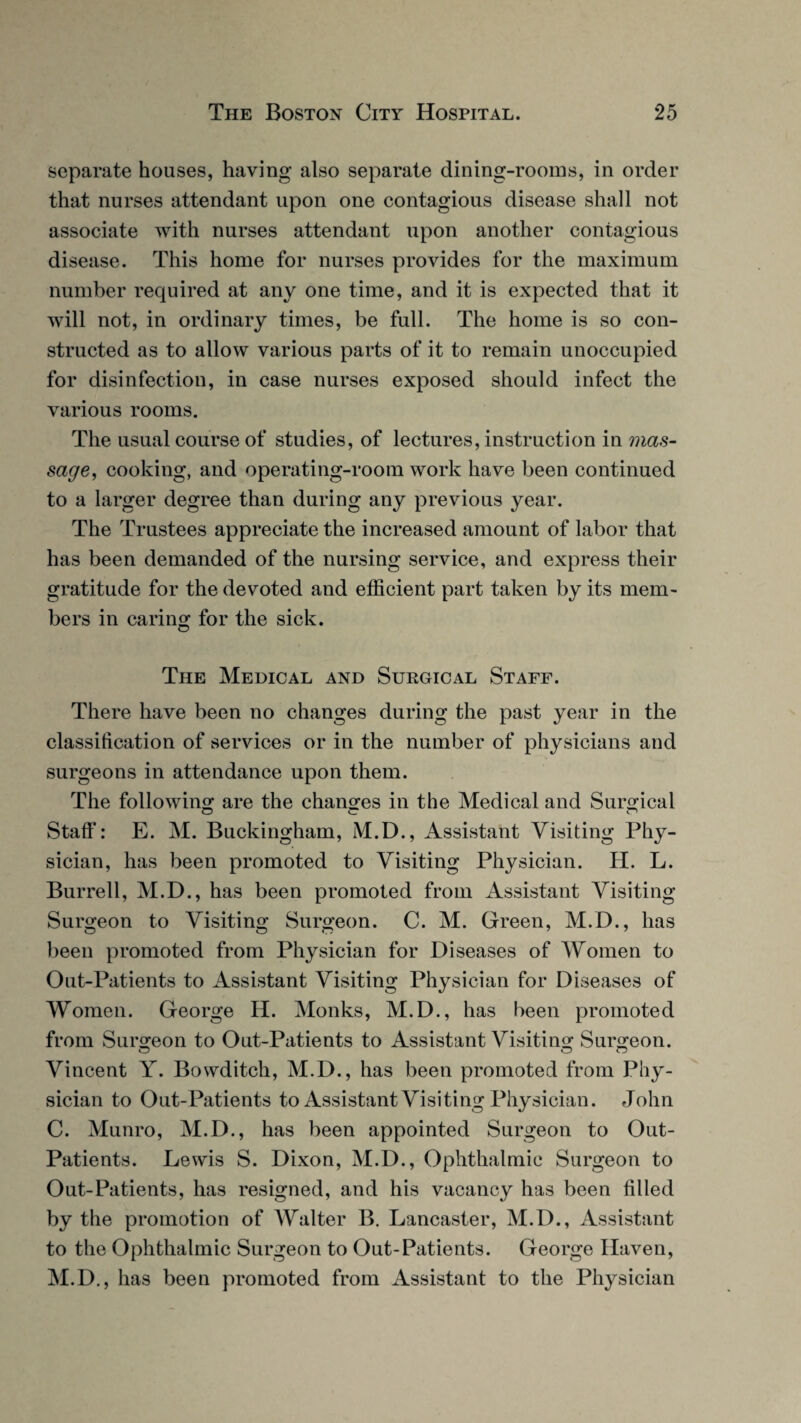 separate houses, having also separate dining-rooms, in order that nurses attendant upon one contagious disease shall not associate with nurses attendant upon another contagious disease. This home for nurses provides for the maximum number required at any one time, and it is expected that it will not, in ordinary times, be full. The home is so con¬ structed as to allow various parts of it to remain unoccupied for disinfection, in case nurses exposed should infect the various rooms. The usual course of studies, of lectures, instruction in mas¬ sage, cooking, and operating-room work have been continued to a larger degree than during any previous year. The Trustees appreciate the increased amount of labor that has been demanded of the nursing service, and express their gratitude for the devoted and efficient part taken by its mem¬ bers in caring for the sick. The Medical and Surgical Staff. There have been no changes during the past year in the classification of services or in the number of physicians and surgeons in attendance upon them. The following are the changes in the Medical and Surgical Staff: E. M. Buckingham, M.D., Assistant Visiting Phy- sician, has been promoted to Visiting Physician. H. L. Burrell, M.D., has been promoted from Assistant Visiting Surgeon to Visiting Surgeon. C. M. Green, M.D., has been promoted from Physician for Diseases of Women to Out-Patients to Assistant Visiting Physician for Diseases of Women. George H. Monks, M.D., has been promoted from Surgeon to Out-Patients to Assistant Visiting Surgeon. Vincent Y. Bowditch, M.D., has been promoted from Phy¬ sician to Out-Patients to Assistant Visiting Physician. John C. Munro, M.D., has been appointed Surgeon to Out- Patients. Lewis S. Dixon, M.D., Ophthalmic Surgeon to Out-Patients, has resigned, and his vacancy has been filled by the promotion of Walter B. Lancaster, M.D., Assistant to the Ophthalmic Surgeon to Out-Patients. George Haven, M.D., has been promoted from Assistant to the Physician
