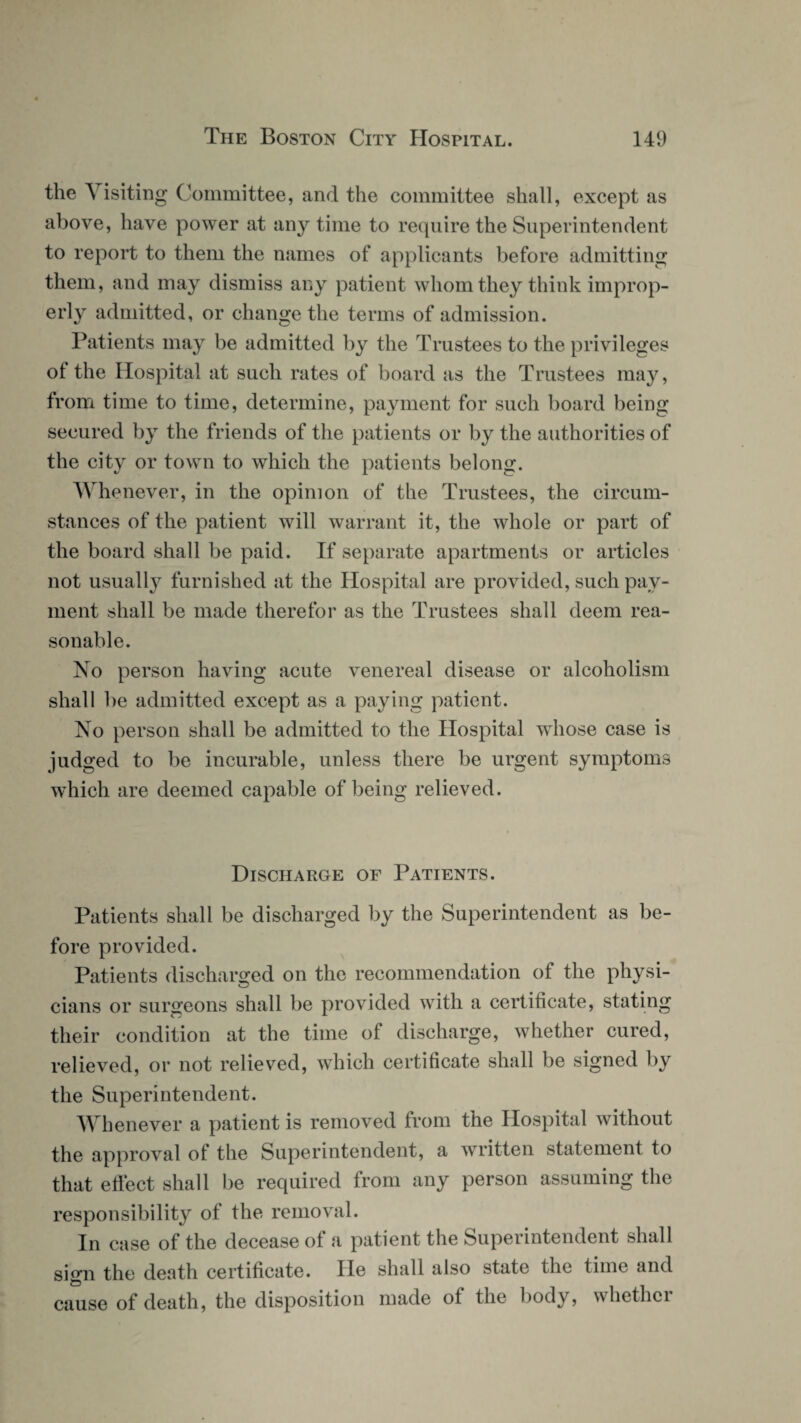 the A isiting Committee, and the committee shall, except as above, have power at any time to require the Superintendent to report to them the names of applicants before admitting them, and may dismiss any patient whom they think improp¬ erly admitted, or change the terms of admission. Patients may be admitted by the Trustees to the privileges of the Hospital at such rates of board as the Trustees may, from time to time, determine, payment for such board being secured by the friends of the patients or by the authorities of the city or town to which the patients belong. Whenever, in the opinion of the Trustees, the circum¬ stances of the patient will warrant it, the whole or part of the board shall be paid. If separate apartments or articles not usually furnished at the Hospital are provided, such pay¬ ment shall be made therefor as the Trustees shall deem rea¬ sonable. No person having acute venereal disease or alcoholism shall be admitted except as a paying patient. No person shall be admitted to the Hospital whose case is jud ged to be incurable, unless there be urgent symptoms which are deemed capable of being relieved. Discharge of Patients. Patients shall be discharged by the Superintendent as be¬ fore provided. Patients discharged on the recommendation of the physi¬ cians or surgeons shall be provided with a certificate, stating their condition at the time of discharge, whether cured, relieved, or not relieved, which certificate shall be signed by the Superintendent. Whenever a patient is removed from the Hospital without the approval of the Superintendent, a written statement to that effect shall be required from any person assuming the responsibility of the removal. In case of the decease of a patient the Superintendent shall sign the death certificate. He shall also state the time and cause of death, the disposition made of the body, whether