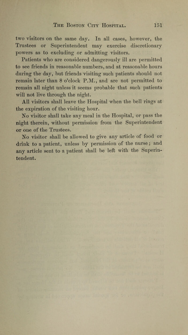 two visitors on the same day. In all cases, however, the Trustees or Superintendent may exercise discretionary powers as to excluding or admitting visitors. Patients wTho are considered dangerously ill are permitted to see friends in reasonable numbers, and at reasonable hours during the day, but friends visiting such patients should not remain later than 8 o’clock P.M., and are not permitted to remain all night unless it seems probable that such patients will not live through the night. All visitors shall leave the Hospital when the bell rings at the expiration of the visiting hour. No visitor shall take any meal in the Hospital, or pass the night therein, without permission from the Superintendent or one of the Trustees. No visitor shall be allowed to give any article of food or drink to a patient, unless by permission of the nurse; and any article sent to a patient shall be left with the Superin¬ tendent.