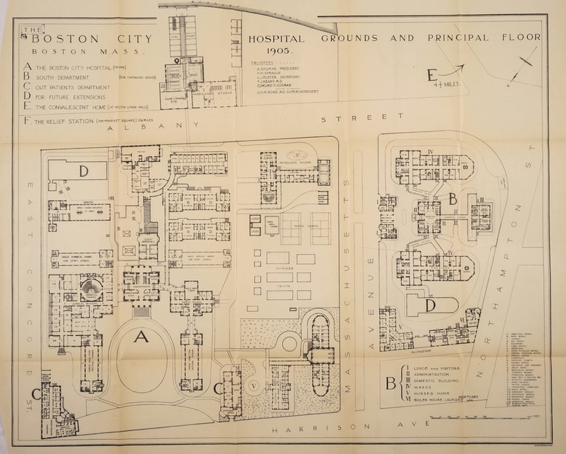 T H E BOSTON BOSTON M CITY ASS. A .THE BOSTON CITY HOSPITAL [proper] B SOUTH DEPARTMENT [for contagious disease] C. OUT PATIENTS DEPARTMENT D. FOR FUTURE EXTENSIONS E THE CONVALESCENT HOME [at milton lower mills] XI t- X T ambulance P . THE RELIEF STATION [haymarket square] similes. A L 3 jaac xE M s r -7, l Wjt nr p- ■ —p=r ^TTrD f j WARD p PP j k, il t^i bj i LK H-AAY a [Th' ~Dr~ MALE MEDICAL WARD ONE 5TORY 28 BED5. O.Ri. J.R. Mill z. I ill^O'aL'gg| OPERATING Jk * Lfl-L ~ I'.A, THEATRE _j noiu Z. 3URGICAL BUILDING Z ■RECEPTION I ROOM, t W-T J C :: ADMINISTRATION | AUMINISTRATK RO ionI (CisT H. [ S R. ROOF op FAN Rocyv, L Hf—H#l EL MEDICAL BUILDING. TO HOSPITAL 1905. TRUSTEES. A.SHU/AAN, PRESIDENT. H./A.SPRAGUE GJ.RUETER, SECRETARY. FJ.KEANY,/A.D EDMUND D.CODMAN G RIO UNDS AND PRINCIPAL FLOOR \ \ A \ M1LE5 -v G.H.M.ROWE.MD. SUPERINTENDENT. s T R SUSPECT CASES HAND BALL COURT T=T TEN N IS CC U RTS S VMMER TENTS M -f! i -V. * vt- ^ .a V/- •v * iy y >i‘ , , ■ & n # •<r * u t >. (t £5 '« J j 4 -K / ft* ^ c. <-«* -s* <Xl i- .. y T't ,'a « 4A . • *v •S V r' > 0 *• a. =-TTI ■ I L ' I  P.OOM 1 << V) VArjA T '■ vy 4* * =V S' t; ~v «! 5$ rY jjr,y •;< ^ 'll' ^v>.-L V v ^ ’ C ''X 0 D •- '•'* V ip '.1 » * *V H A R- R T IV A M CONNECTING COMUDOIL o A COR. R I D. O R ) L_ L ■ A 09 LODGE and VISITORS. ADMINISTRATION. DOMESTIC BUILDING. WARDS NURSES H O M E MORTUARY. BOILER HOUSE. LAUNDRY VbB «c e>o 100 A. ADMITTING RP°/A3. B. . BATH ROOM 5 C. C1PSEI3. D • DAY RQO/ws E . E-LEVATORS. F . LINEN ROOMS. G SUPERVISOR H. HOU5E PHYSICIANS ROOMS I . MEDICAL RECEIVING RP°M5 1C . SPECIAL WARDS 1 LAVATORIES M. MEDICINE CLPSETS N NURSES' ROOMS P BALCONIES AND TERRACES Q. SPLINT ROOM R. RECOVERING ROOMS 5 STUDENTS ROOMS. T'. ETHERIZING RPOMS. U SURC. RECY 6- WAITING Rfcl.V W PATIENTS WAROR.op.ES X. DUMB WAITERS. Y . WATER CLOSETS Z ■ CONNECTING CORRIDORS. D. R DINING ROOMS S. R . SURGEONS ' ROOMS P C PHYSICIANS’ RPOMS E. R. EXAMINING ROOMS D.W. DOUBLE WARD O.R. OPERATING ROOMS. S.U.R, SPUHTa.no UTIUTY POOKv. P L. PIASTER joe FEET O N