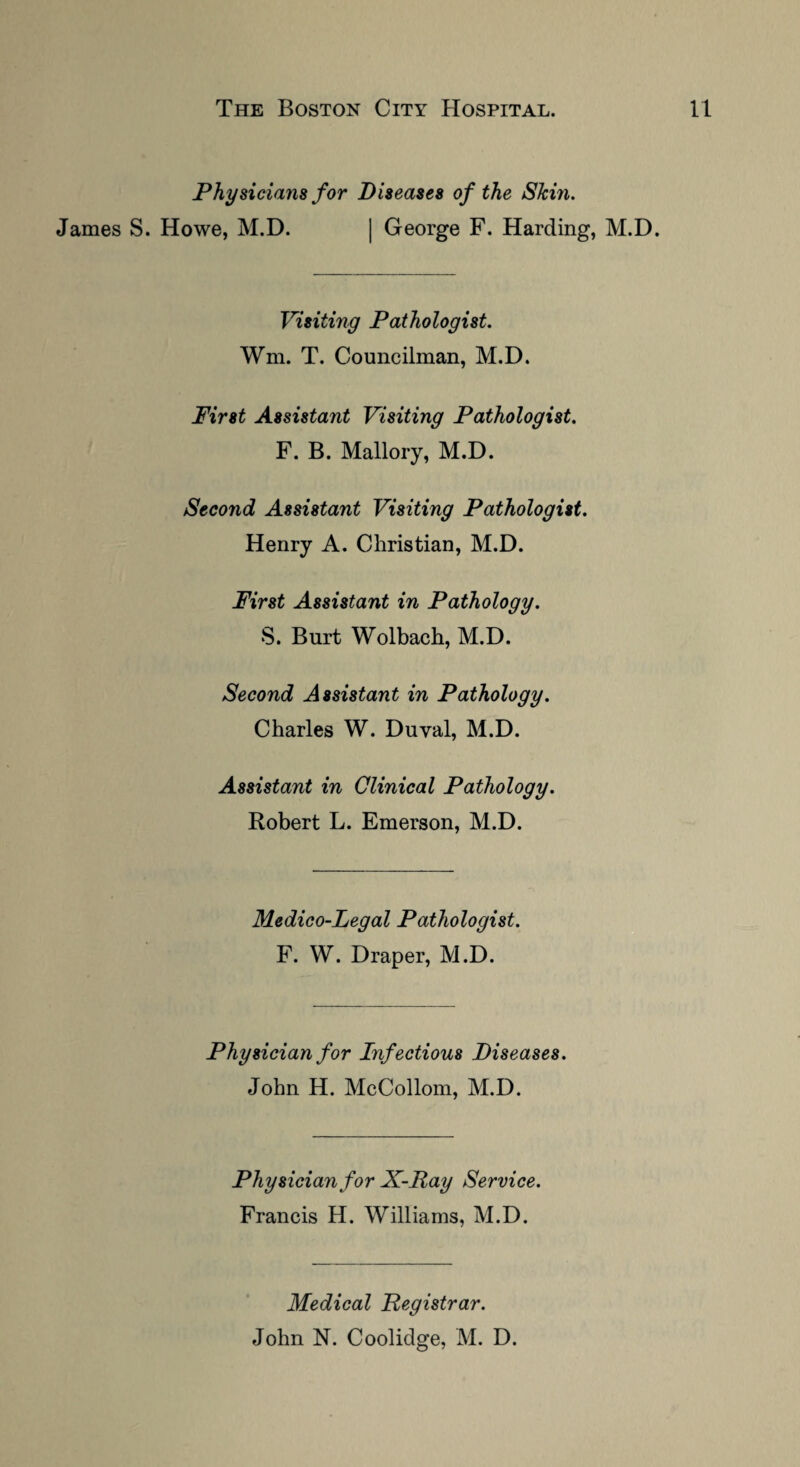 Physicians for Diseases of the Skm. James S. Howe, M.D. | George F. Harding, M.D. Visiting Pathologist. Wm. T. Councilman, M.D. First Assistant Visiting Pathologist. F. B. Mallory, M.D. Second Assistant Visiting Pathologist. Henry A. Christian, M.D. First Assistant in Pathology. S. Burt Wolbach, M.D. Second Assistant in Pathology. Charles W. Duval, M.D. Assistant in Clinical Pathology. Robert L. Emerson, M.D. Medico-Legal Pathologist. F. W. Draper, M.D. Physician for Infectious Diseases. John H. McCollom, M.D. Physician for X-Ray Service. Francis H. Williams, M.D. Medical Registrar. John N. Coolidge, M. D.