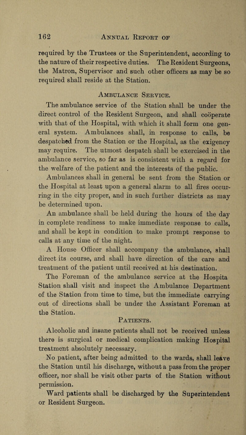 required by the Trustees or the Superintendent, according to the nature of their respective duties. The Resident Surgeons, the Matron, Supervisor and such other officers as may be so required shall reside at the Station. Ambulance Service. The ambulance service of the Station shall be under the direct control of the Resident Surgeon, and shall cooperate with that of the Hospital, with which it shall form one gen¬ eral system. Ambulances shall, in response to calls, be despatched from the Station or the Hospital, as the exigency may require. The utmost despatch shall be exercised in the ambulance service, so far as is consistent with a regard for the welfare of the patient and the interests of the public. Ambulances shall in general be sent from the Station or the Hospital at least upon a general alarm to all fires occur¬ ring in the city proper, and in such further districts as may be determined upon. An ambulance shall be held during the hours of the day in complete readiness to make immediate response to calls, and shall be kept in condition to make prompt response to calls at any time of the night. A House Officer shall accompany the ambulance, shall direct its course, and shall have direction of the care and treatment of the patient until received at his destination. The Foreman of the ambulance service at the Hospita Station shall visit and inspect the Ambulance Department of the Station from time to time, but the immediate carrying out of directions shall be under the Assistant Foreman at the Station. Patients. Alcoholic and insane patients shall not be received unless there is surgical or medical complication making Hospital treatment absolutely necessary. No patient, after being admitted to the wards, shall leave the Station until his discharge, without a pass from the proper officer, nor shall he visit other parts of the Station without permission. Ward patients shall be discharged by the Superintendent or Resident Surgeon.