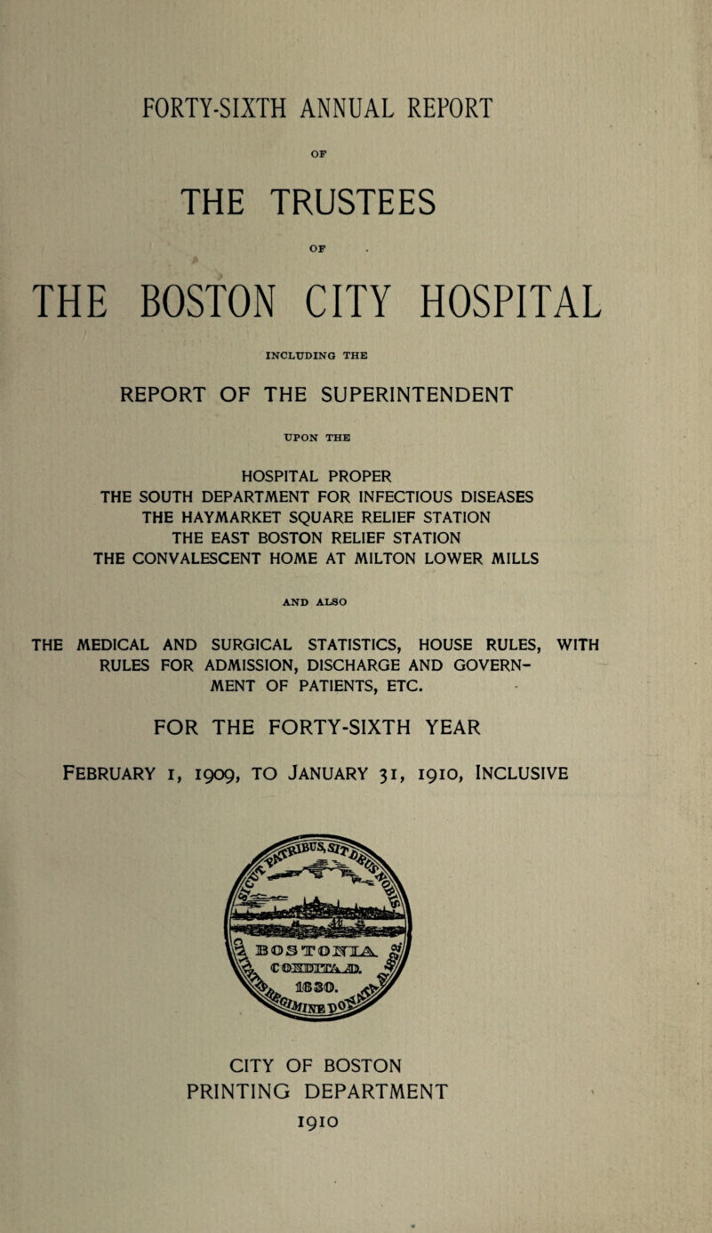 FORTY-SIXTH ANNUAL REPORT OF THE TRUSTEES OF THE BOSTON CITY HOSPITAL INCLUDING THE REPORT OF THE SUPERINTENDENT UPON THE HOSPITAL PROPER THE SOUTH DEPARTMENT FOR INFECTIOUS DISEASES THE HAYMARKET SQUARE RELIEF STATION THE EAST BOSTON RELIEF STATION THE CONVALESCENT HOME AT MILTON LOWER MILLS AND ALSO THE MEDICAL AND SURGICAL STATISTICS, HOUSE RULES, WITH RULES FOR ADMISSION, DISCHARGE AND GOVERN¬ MENT OF PATIENTS, ETC. FOR THE FORTY-SIXTH YEAR FEBRUARY I, 1909, TO JANUARY 31, 1910, INCLUSIVE CITY OF BOSTON PRINTING DEPARTMENT 1910