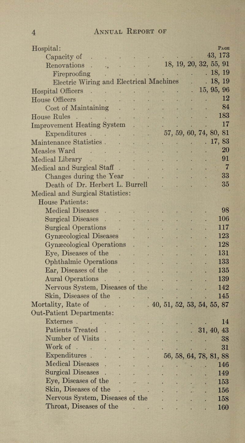 Hospital: Page Capacity of.43, 173 Renovations ...... 18, 19, 20, 32, 55, 91 Fireproofing.18, 19 Electric Wiring and Electrical Machines . . 18, 19 Hospital Officers.15, 95, 96 House Officers. 12 Cost of Maintaining 84 House Rules. . 183 Improvement Heating System 17 Expenditures. 57, 59, 60, 74, 80, 81 Maintenance Statistics .... . 17, 83 Measles Ward. 20 Medical Library. 91 Medical and Surgical Staff . 7 Changes during the Year 33 Death of Dr. Herbert L. Burrell 35 Medical and Surgical Statistics: House Patients: Medical Diseases .... 98 Surgical Diseases .... 106 Surgical Operations . 117 Gynaecological Diseases 123 Gynaecological Operations . 128 Eye, Diseases of the . 131 Ophthalmic Operations 133 Ear, Diseases of the . 135 Aural Operations .... . 139 Nervous System, Diseases of the 142 Skin, Diseases of the 145 Mortality, Rate of .... Out-Patient Departments: 40, 51, 52, 53, 54, 55, 87 Externes. . # 14 Patients Treated .... # # 31, 40, 43 Number of Visits .... 38 Work of. 31 Expenditures. 56, 58, 64, 78, 81, 88 Medical Diseases .... 146 Surgical Diseases .... 149 Eye, Diseases of the 153 Skin, Diseases of the . 156 Nervous System, Diseases of the 158 Throat, Diseases of the . 160
