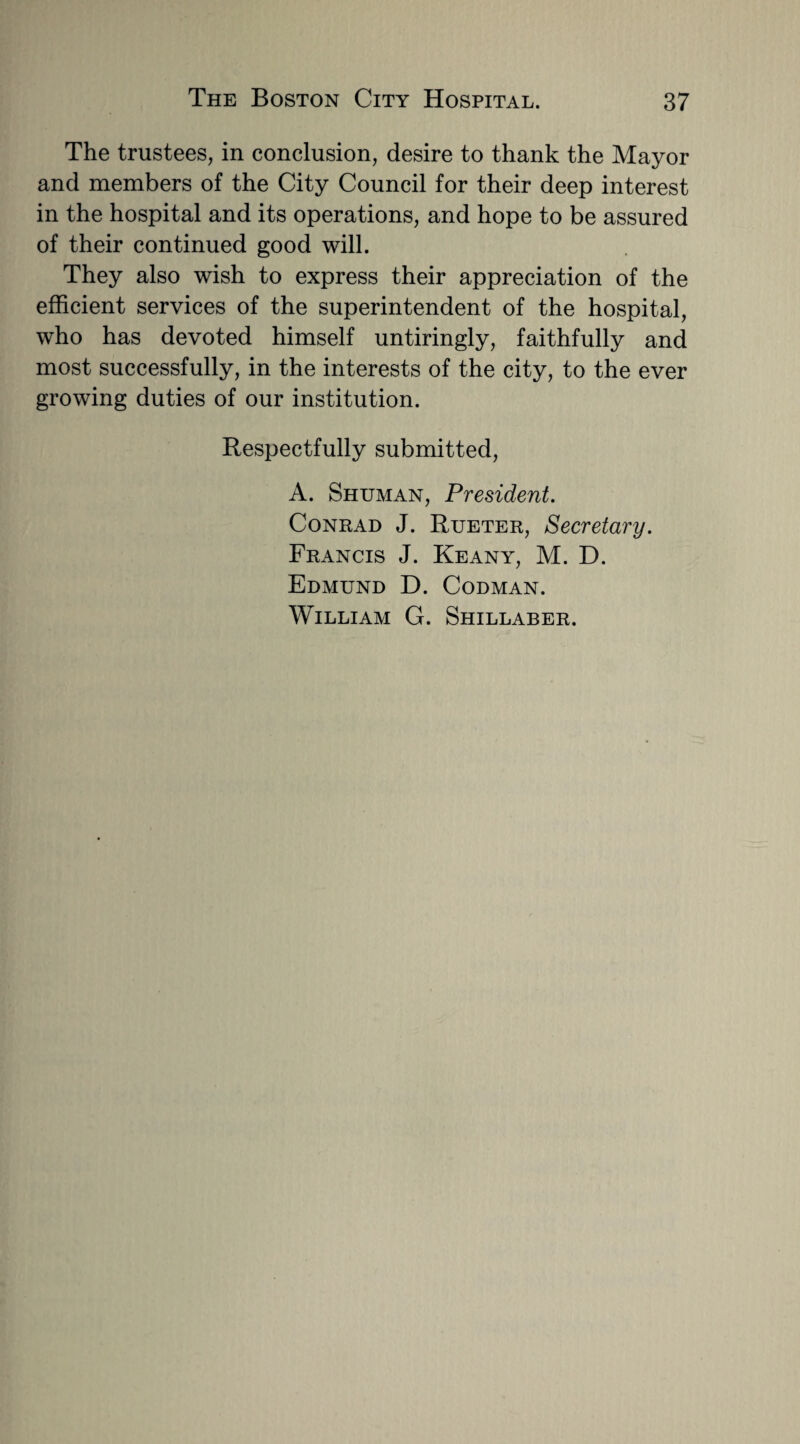 The trustees, in conclusion, desire to thank the Mayor and members of the City Council for their deep interest in the hospital and its operations, and hope to be assured of their continued good will. They also wish to express their appreciation of the efficient services of the superintendent of the hospital, who has devoted himself untiringly, faithfully and most successfully, in the interests of the city, to the ever growing duties of our institution. Respectfully submitted, A. Shuman, President. Conrad J. Rueter, Secretary. Francis J. Keany, M. D. Edmund D. Codman. William G. Shillaber.