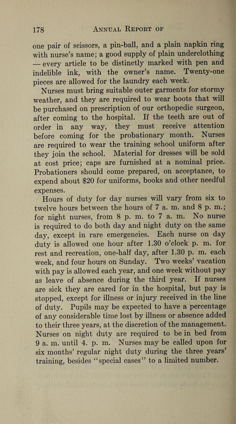 one pair of scissors, a pin-ball, and a plain napkin ring with nurse’s name; a good supply of plain underclothing — every article to be distinctly marked with pen and indelible ink, with the owner’s name. Twenty-one pieces are allowed for the laundry each week. Nurses must bring suitable outer garments for stormy weather, and they are required to wear boots that will be purchased on prescription of our orthopedic surgeon, after coming to the hospital. If the teeth are out of order in any way, they must receive attention before coming for the probationary month. Nurses are required to wear the training school uniform after they join the school. Material for dresses will be sold at cost price; caps are furnished at a nominal price. Probationers should come prepared, on acceptance, to expend about $20 for uniforms, books and other needful expenses. Hours of duty for day nurses will vary from six to twelve hours between the hours of 7 a. m. and 8 p. m.; for night nurses, from 8 p. m. to 7 a. m. No nurse is required to do both day and night duty on the same day, except in rare emergencies. Each nurse on day duty is allowed one hour after 1.30 o’clock p. m. for rest and recreation, one-half day, after 1.30 p. m. each week, and four hours on Sunday. Two weeks’ vacation with pay is allowed each year, and one week without pay as leave of absence during the third year. If nurses are sick they are cared for in the hospital, but pay is stopped, except for illness or injury received in the line of duty. Pupils may be expected to have a percentage of any considerable time lost by illness or absence added to their three years, at the discretion of the management. Nurses on night duty are required to be in bed from 9 a. m. until 4. p. m. Nurses may be called upon for six months’ regular night duty during the three years’ training, besides “special cases” to a limited number.