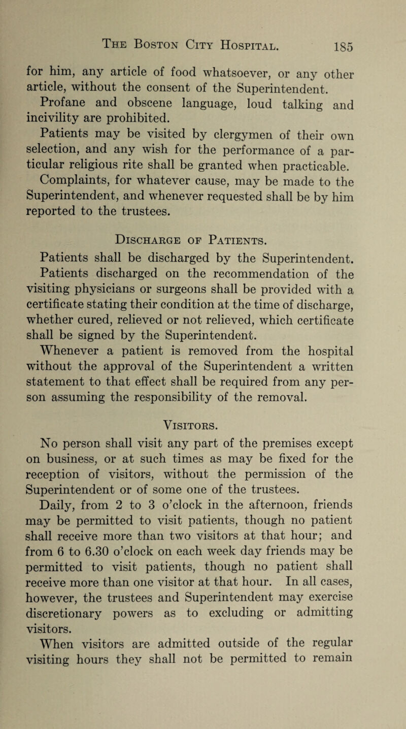 for him, any article of food whatsoever, or any other article, without the consent of the Superintendent. Profane and obscene language, loud talking and incivility are prohibited. Patients may be visited by clergymen of their own selection, and any wish for the performance of a par¬ ticular religious rite shall be granted when practicable. Complaints, for whatever cause, may be made to the Superintendent, and whenever requested shall be by him reported to the trustees. Discharge of Patients. Patients shall be discharged by the Superintendent. Patients discharged on the recommendation of the visiting physicians or surgeons shall be provided with a certificate stating their condition at the time of discharge, whether cured, relieved or not relieved, which certificate shall be signed by the Superintendent. Whenever a patient is removed from the hospital without the approval of the Superintendent a written statement to that effect shall be required from any per¬ son assuming the responsibility of the removal. Visitors. No person shall visit any part of the premises except on business, or at such times as may be fixed for the reception of visitors, without the permission of the Superintendent or of some one of the trustees. Daily, from 2 to 3 o’clock in the afternoon, friends may be permitted to visit patients, though no patient shall receive more than two visitors at that hour; and from 6 to 6.30 o’clock on each week day friends may be permitted to visit patients, though no patient shall receive more than one visitor at that hour. In all cases, however, the trustees and Superintendent may exercise discretionary powers as to excluding or admitting visitors. When visitors are admitted outside of the regular visiting hours they shall not be permitted to remain