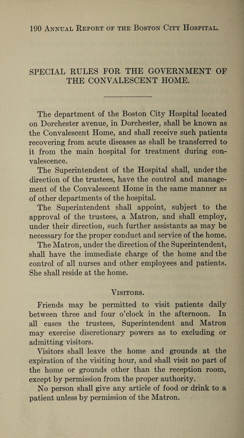 SPECIAL RULES FOR THE GOVERNMENT OF THE CONVALESCENT HOME. The department of the Boston City Hospital located on Dorchester avenue, in Dorchester, shall be known as the Convalescent Home, and shall receive such patients recovering from acute diseases as shall be transferred to it from the main hospital for treatment during con¬ valescence. The Superintendent of the Hospital shall, under the direction of the trustees, have the control and manage¬ ment of the Convalescent Home in the same manner as of other departments of the hospital. The Superintendent shall appoint, subject to the approval of the trustees, a Matron, and shall employ, under their direction, such further assistants as may be necessary for the proper conduct and service of the home. The Matron, under the direction of the Superintendent, shall have the immediate charge of the home and the control of all nurses and other employees and patients. She shall reside at the home. Visitors. Friends may be permitted to visit patients daily between three and four o’clock in the afternoon. In all cases the trustees, Superintendent and Matron may exercise discretionary powers as to excluding or admitting visitors. Visitors shall leave the home and grounds at the expiration of the visiting hour, and shall visit no part of the home or grounds other than the reception room, except by permission from the proper authority. No person shall give any article of food or drink to a patient unless by permission of the Matron.