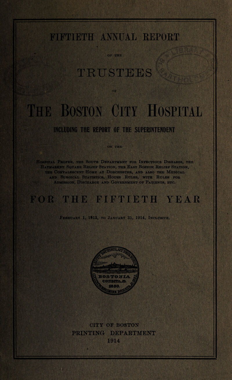 FIFTIETH ANNUAL REPORT OF THE) TRUSTEES The Boston City Hospital INCLUDING THE REPORT OF THE SUPERINTENDENT t ! ON the: Hospital Proper, the South Department for Infectious Diseases, the Haymarket Square Relief Station, the East Boston Relief Station, the Convalescent Home at Dorchester, and also the Medical and Surgical Statistics, House Rules, with Rules for Admission, Discharge and Government of Patients, etc. FOR THE FIFTIETH YEAR February 1, 1913, to January 31, 1914, Inclusive. CITY OF BOSTON PRINTING DEPARTMENT 1914