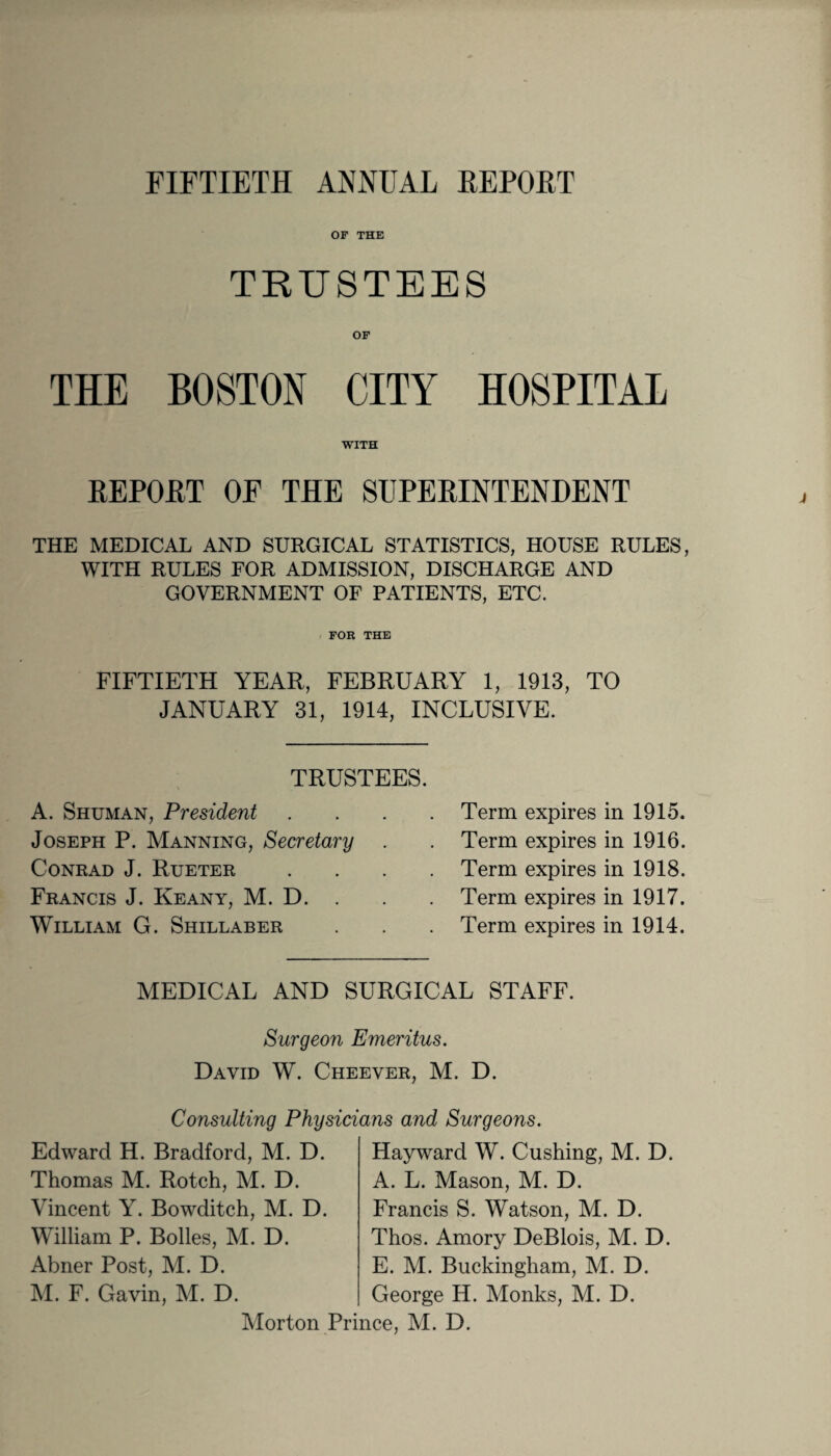 FIFTIETH ANNUAL REPOET OF THE TRUSTEES OF THE BOSTON CITY HOSPITAL WITH REPORT OF THE SUPERINTENDENT THE MEDICAL AND SURGICAL STATISTICS, HOUSE RULES, WITH RULES FOR ADMISSION, DISCHARGE AND GOVERNMENT OF PATIENTS, ETC. FOR THE FIFTIETH YEAR, FEBRUARY 1, 1913, TO JANUARY 31, 1914, INCLUSIVE. TRUSTEES. A. Shuman, President Joseph P. Manning, Secretary . Conrad J. Rueter Francis J. Keany, M. D. . William G. Shillaber Term expires in 1915. Term expires in 1916. Term expires in 1918. Term expires in 1917. Term expires in 1914. MEDICAL AND SURGICAL STAFF. Surgeon Emeritus. David W. Cheever, M. D. Consulting Physicians and Surgeons. Edward H. Bradford, M. D. Thomas M. Rotch, M. D. Vincent Y. Bowditch, M. D. William P. Bolles, M. D. Abner Post, M. D. M. F. Gavin, M. D. Hayward W. Cushing, M. D. A. L. Mason, M. D. Francis S. Watson, M. D. Thos. Amory DeBlois, M. D. E. M. Buckingham, M. D. George H. Monks, M. D. Morton Prince, M. D.
