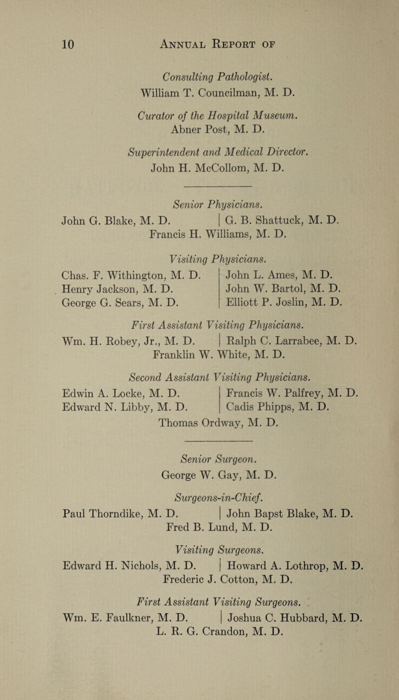 Consulting Pathologist. William T. Councilman, M. D. Curator of the Hospital Museum. Abner Post, M. D. Superintendent and Medical Director. John H. McCollom, M. D. Senior Physicians. John G. Blake, M. D. | G. B. Shattuck, M. D. Francis H. Williams, M. D. Visiting Physicians. Chas. F. Withington, M. D. Henry Jackson, M. D. George G. Sears, M. D. John L. Ames, M. D. John W. Bartol, M. D. Elliott P. Joslin, M. D. First Assistant Visiting Physicians. Wm. H. Robey, Jr., M. D. | Ralph C. Larrabee, M. D. Franklin W. White, M. D. Second Assistant Visiting Physicians. Edwin A. Locke, M. D. Francis W. Palfrey, M. D. Edward N. Libby, M. D. Cadis Phipps, M. D. Thomas Ordway, M. D. Senior Surgeon. George W. Gay, M. D. Surgeons-in-Chief. Paul Thorndike, M. D. | John Bapst Blake, M. D. Fred B. Lund, M. D. Visiting Surgeons. Edward H. Nichols, M. D. | Howard A. Lothrop, M. D. Frederic J. Cotton, M. D. First Assistant Visiting Surgeons. Wm. E. Faulkner, M. D. | Joshua C. Hubbard, M. D. L. R. G. Crandon, M. D.