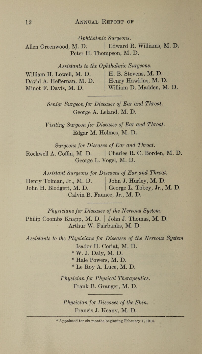 Ophthalmic Surgeons. Allen Greenwood, M. D. | Edward R. Williams, M. D. Peter H. Thompson, M. D. Assistants to the William H. Lowell, M. D. David A. Heffernan, M. D. Minot F. Davis, M. D. Ophthalmic Surgeons. H. B. Stevens, M. D. Henry Hawkins, M. D. William D. Madden, M. D. Senior Surgeon for Diseases of Ear and Throat. George A. Leland, M. D. Visiting Surgeon for Diseases of Ear and Throat. Edgar M. Holmes, M. D. Surgeons for Diseases of Ear and Throat. Rockwell A. Coffin, M. D. | Charles R. C. Borden, M. D. George L. Vogel, M. D. Assistant Surgeons for Diseases of Ear and Throat. Henry Tolman, Jr., M. D. John J. Hurley, M. D. John H. Blodgett, M. D. George L. Tobey, Jr., M. D. Calvin B. Faunce, Jr., M. D. Physicians for Diseases of the Nervous System. Philip Coombs Knapp, M. D. | John J. Thomas, M. D. Arthur W. Fairbanks, M. D. Assistants to the Physicians for Diseases of the Nervous System Isador H. Coriat, M. D. * W. J. Daly, M. D. * Hale Powers, M. D. * Le Roy A. Luce, M. D. Physician for Physical Therapeutics. Frank B. Granger, M. D. Physician for Diseases of the Skin. Francis J. Keany, M. D.