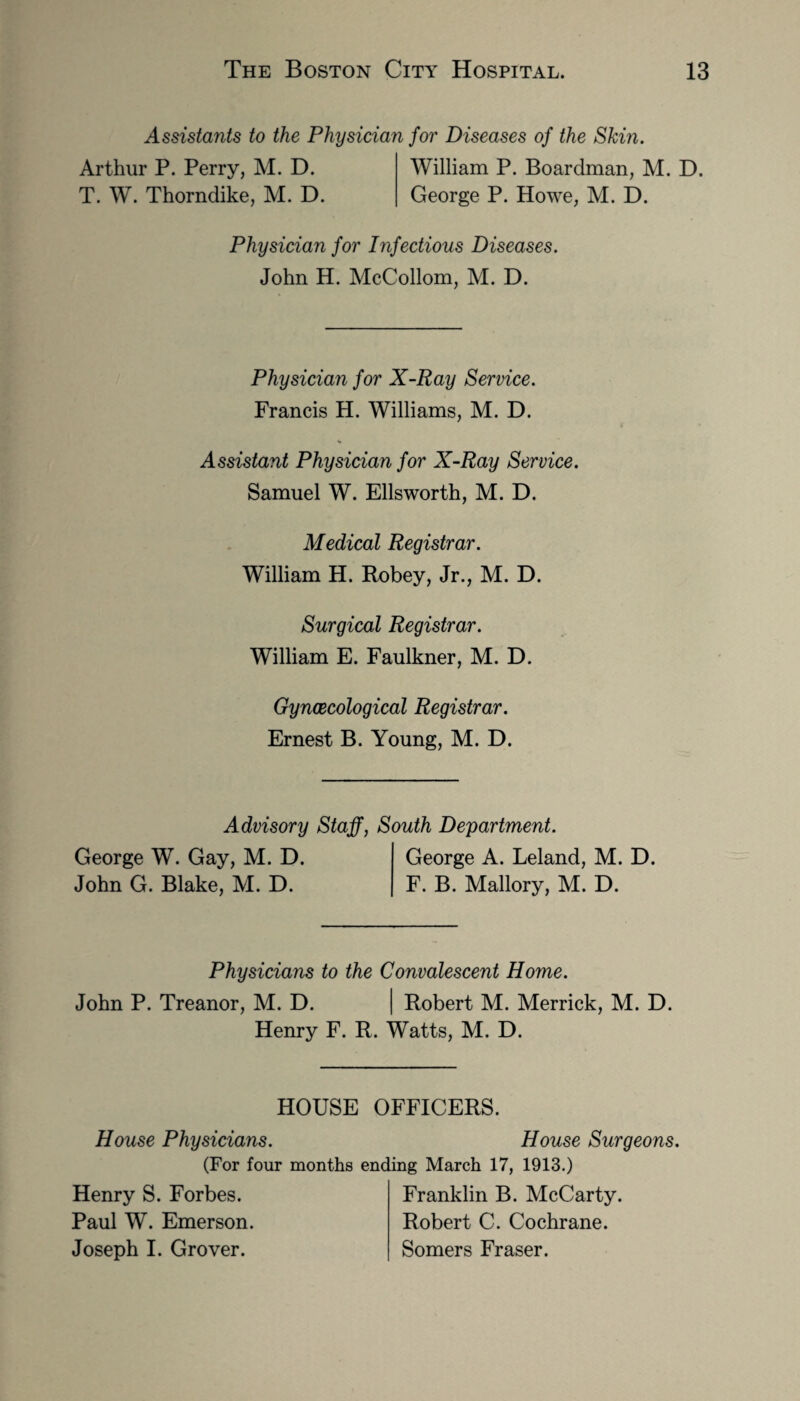 Assistants to the Physician for Diseases of the Skin. Arthur P. Perry, M. D. William P. Boardman, M. D. T. W. Thorndike, M. D. George P. Howe, M. D. Physician for Infectious Diseases. John H. McCollom, M. D. Physician for X-Ray Service. Francis H. Williams, M. D. Assistant Physician for X-Ray Service. Samuel W. Ellsworth, M. D. Medical Registrar. William H. Robey, Jr., M. D. Surgical Registrar. William E. Faulkner, M. D. Gynaecological Registrar. Ernest B. Young, M. D. Advisory Staff, South Department. George W. Gay, M. D. George A. Leland, M. D. John G. Blake, M. D. F. B. Mallory, M. D. Physicians to the Convalescent Home. John P. Treanor, M. D. Robert M. Merrick, M. D. Henry F. R. Watts, M. D. HOUSE OFFICERS. House Physicians. House Surgeons. (For four months ending March 17, 1913.) Henry S. Forbes. Paul W. Emerson. Joseph I. Grover. Franklin B. McCarty. Robert C. Cochrane. Somers Fraser.