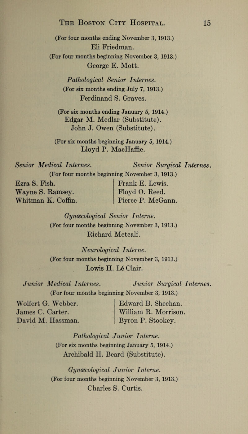 (For four months ending November 3, 1913.) Eli Friedman. (For four months beginning November 3, 1913.) George E. Mott. Pathological Senior Internes. (For six months ending July 7, 1913.) Ferdinand S. Graves. (For six months ending January 5, 1914.) Edgar M. Medlar (Substitute). John J. Owen (Substitute). (For six months beginning January 5, 1914.) Lloyd P. MacHaffie. Senior Medical Internes. Senior Surgical Internes. (For four months beginning November 3, 1913.) Ezra S. Fish. Wayne S. Ramsey. Whitman K. Coffin. Frank E. Lewis. Floyd O. Reed. Pierce P. McGann. Gynaecological Senior Interne. (For four months beginning November 3, 1913.) Richard Metcalf. Neurological Interne. (For four months beginning November 3, 1913.) Lowis H. Le Clair. Junior Medical Internes. Junior Surgical Internes. (For four months beginning November 3, 1913.) Wolfert G. Webber. James C. Carter. David M. Hassman. Edward B. Sheehan. William R. Morrison. Byron P. Stookey. Pathological Junior Interne. (For six months beginning January 5, 1914.) Archibald H. Beard (Substitute). Gynaecological Junior Interne. (For four months beginning November 3, 1913.) Charles S. Curtis.