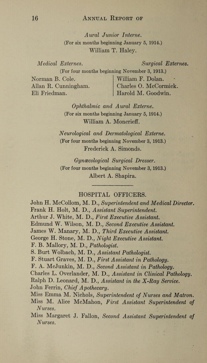 Aural Junior Interne. (For six months beginning January 5, 1914.) William T. Haley. Medical Externes. Surgical Externes. (For four months beginning November 3, 1913.) Norman B. Cole. Allan R. Cunningham. Eli Friedman. William F. Dolan. Charles 0. McCormick. Harold M. Goodwin. Ophthalmic and Aural Externe. (For six months beginning January 5, 1914.) William A. Moncrieff. Neurological and Dermatological Externe. (For four months beginning November 3, 1913.) Frederick A. Simonds. Gynaecological Surgical Dresser. (For four months beginning November 3, 1913.) Albert A. Shapira. HOSPITAL OFFICERS. John H. McCollom, M. D., Superintendent and Medical Director. Frank H. Holt, M. D., Assistant Superintendent. Arthur J. White, M. D., First Executive Assistant. Edmund W. Wilson, M. D., Second Executive Assistant. James W. Manary, M. D., Third Executive Assistant. George H. Stone, M. D., Night Executive Assistant. F. B. Mallory, M. D., Pathologist. S. Burt Wolbach, M. D., Assistant Pathologist. F. Stuart Graves, M. D., First Assistant in Pathology. F. A. McJunkin, M. D., Second Assistant in Pathology. Charles L. Overlander, M. D., Assistant in Clinical Pathology. Ralph D. Leonard, M. D., Assistant in the X-Ray Service. John Ferrin, Chief Apothecary. Miss Emma M. Nichols, Superintendent of Nurses and Matron. Miss M. Alice McMahon, First Assistant Superintendent of Nurses. Miss Margaret J. Fallon, Second Assistant Superintendent of Nurses.
