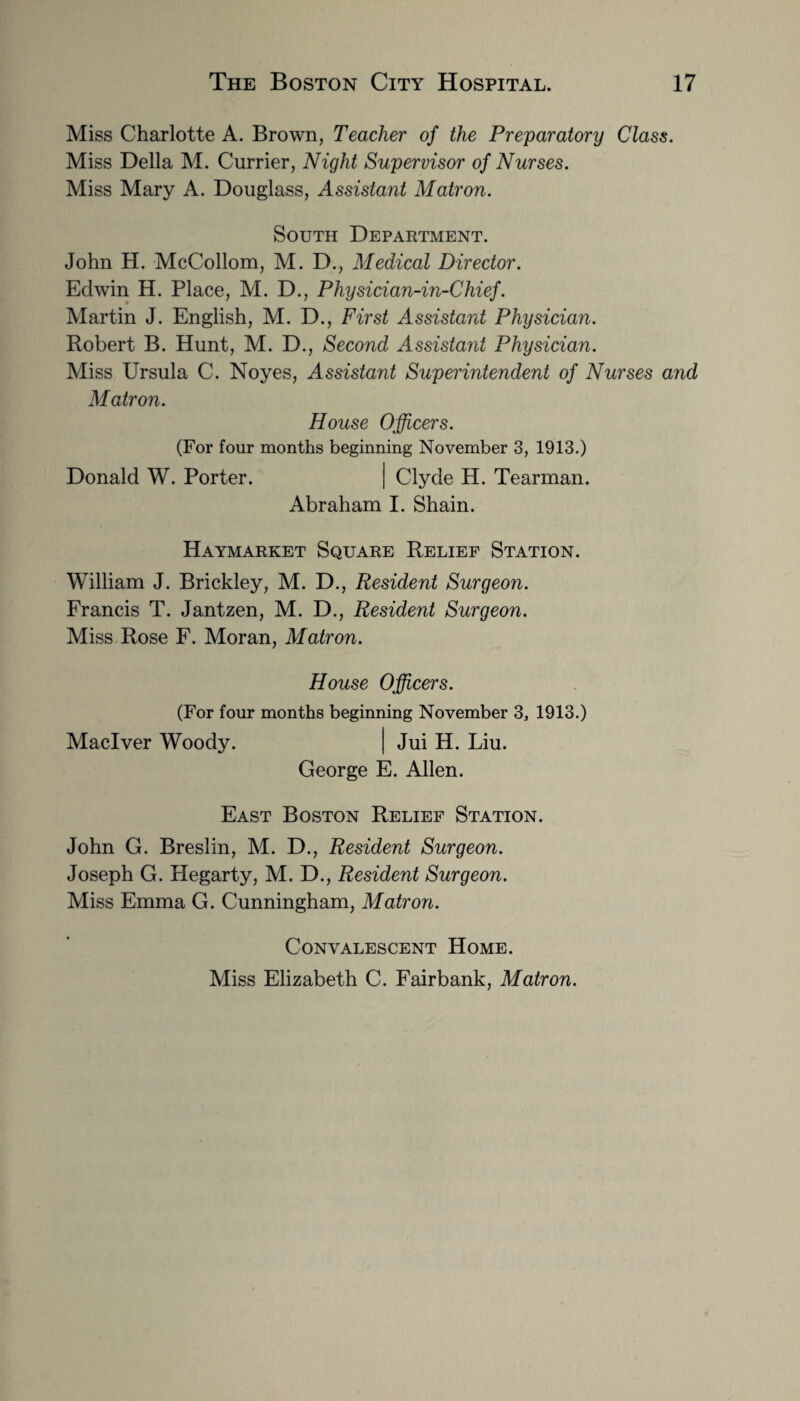 Miss Charlotte A. Brown, Teacher of the Preparatory Class. Miss Della M. Currier, Night Supervisor of Nurses. Miss Mary A. Douglass, Assistant Matron. South Department. John H. McCollom, M. D., Medical Director. Edwin H. Place, M. D., Physician-in-Chief. Martin J. English, M. D., First Assistant Physician. Robert B. Hunt, M. D., Second Assistant Physician. Miss Ursula C. Noyes, Assistant Superintendent of Nurses and Matron. House Officers. (For four months beginning November 3, 1913.) Donald W. Porter. | Clyde H. Tearman. Abraham I. Shain. Haymarket Square Relief Station. William J. Brickley, M. D., Resident Surgeon. Francis T. Jantzen, M. D., Resident Surgeon. Miss Rose F. Moran, Matron. House Officers. (For four months beginning November 3, 1913.) Maclver Woody. | Jui H. Liu. George E. Allen. East Boston Relief Station. John G. Breslin, M. D., Resident Surgeon. Joseph G. Hegarty, M. D., Resident Surgeon. Miss Emma G. Cunningham, Matron. Convalescent Home. Miss Elizabeth C. Fairbank, Matron.