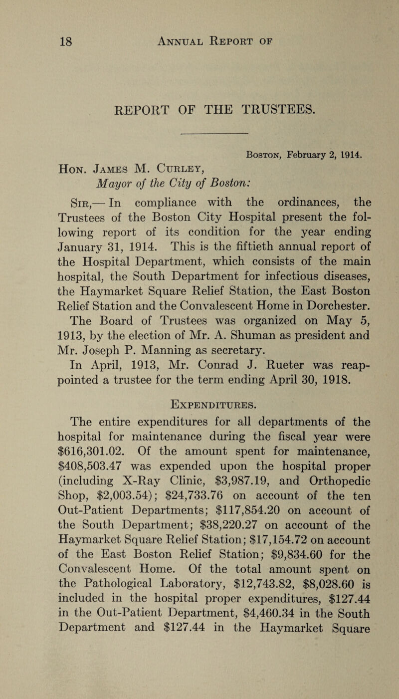 REPORT OF THE TRUSTEES. Boston, February 2, 1914. Hon. James M. Curley, Mayor of the City of Boston: Sir,— In compliance with the ordinances, the Trustees of the Boston City Hospital present the fol¬ lowing report of its condition for the year ending January 31, 1914. This is the fiftieth annual report of the Hospital Department, which consists of the main hospital, the South Department for infectious diseases, the Haymarket Square Relief Station, the East Boston Relief Station and the Convalescent Home in Dorchester. The Board of Trustees was organized on May 5, 1913, by the election of Mr. A. Shuman as president and Mr. Joseph P. Manning as secretary. In April, 1913, Mr. Conrad J. Rueter was reap¬ pointed a trustee for the term ending April 30, 1918. Expenditures. The entire expenditures for all departments of the hospital for maintenance during the fiscal year were $616,301.02. Of the amount spent for maintenance, $408,503.47 was expended upon the hospital proper (including X-Ray Clinic, $3,987.19, and Orthopedic Shop, $2,003.54); $24,733.76 on account of the ten Out-Patient Departments; $117,854.20 on account of the South Department; $38,220.27 on account of the Haymarket Square Relief Station; $17,154.72 on account of the East Boston Relief Station; $9,834.60 for the Convalescent Home. Of the total amount spent on the Pathological Laboratory, $12,743.82, $8,028.60 is included in the hospital proper expenditures, $127.44 in the Out-Patient Department, $4,460.34 in the South Department and $127.44 in the Haymarket Square