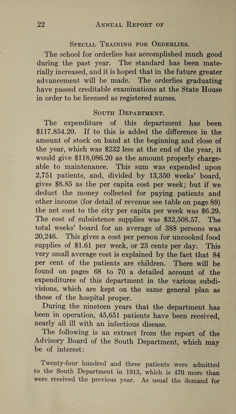 Special Training for Orderlies. The school for orderlies has accomplished much good during the past year. The standard has been mate¬ rially increased, and it is hoped that in the future greater advancement will be made. The orderlies graduating have passed creditable examinations at the State House in order to be licensed as registered nurses. South Department. The expenditure of this department has been SI 17.854.20. If to this is added the difference in the amount of stock on hand at the beginning and close of the year, which was $232 less at the end of the year, it would give $118,086.20 as the amount properly charge¬ able to maintenance. This sum was expended upon 2,751 patients, and, divided by 13,350 weeks’ board, gives $8.85 as the per capita cost per week; but if we deduct the money collected for paying patients and other income (for detail of revenue see table on page 89) the net cost to the city per capita per week was $6.29. The cost of subsistence supplies was $32,508.57. The total weeks’ board for an average of 388 persons was 20,246. This gives a cost per person for uncooked food supplies of $1.61 per week, or 23 cents per day. This very small average cost is explained by the fact that 84 per cent of the patients are children. There will be found on pages 68 to 70 a detailed account of the expenditures of this department in the various subdi¬ visions, which are kept on the same general plan as those of the hospital proper. During the nineteen years that the department has been in operation, 45,651 patients have been received, nearly all ill with an infectious disease. The following is an extract from the report of the Advisory Board of the South Department, which may be of interest: Twenty-four hundred and three patients were admitted to the South Department in 1913, which is 470 more than were received the previous year. As usual the demand for