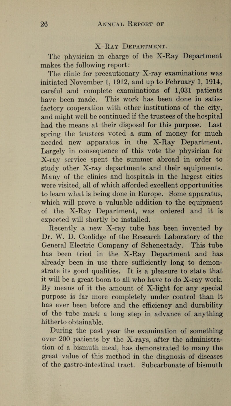 X-Ray Department. The physician in charge of the X-Ray Department makes the following report: The clinic for precautionary X-ray examinations was initiated November 1, 1912, and up to February 1, 1914, careful and complete examinations of 1,031 patients have been made. This work has been done in satis¬ factory cooperation with other institutions of the city, and might well be continued if the trustees of the hospital had the means at their disposal for this purpose. Last spring the trustees voted a sum of money for much needed new apparatus in the X-Ray Department. Largely in consequence of this vote the physician for X-ray service spent the summer abroad in order to study other X-ray departments and their equipments. Many of the clinics and hospitals in the largest cities were visited, all of which afforded excellent opportunities to learn what is being done in Europe. Some apparatus, which will prove a valuable addition to the equipment of the X-Ray Department, was ordered and it is expected will shortly be installed. Recently a new X-ray tube has been invented by Dr. W. D. Coolidge of the Research Laboratory of the General Electric Company of Schenectady. This tube has been tried in the X-Ray Department and has already been in use there sufficiently long to demon¬ strate its good qualities. It is a pleasure to state that it will be a great boon to all who have to do X-ray work. By means of it the amount of X-light for any special purpose is far more completely under control than it has ever been before and the efficiency and durability of the tube mark a long step in advance of anything hitherto obtainable. During the past year the examination of something over 200 patients by the X-rays, after the administra¬ tion of a bismuth meal, has demonstrated to many the great value of this method in the diagnosis of diseases of the gastro-intestinal tract. Subcarbonate of bismuth