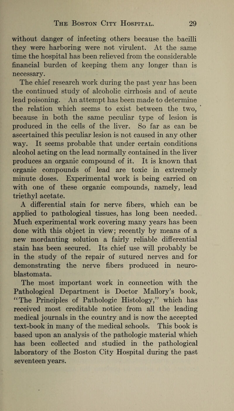 without danger of infecting others because the bacilli they were harboring were not virulent. At the same time the hospital has been relieved from the considerable financial burden of keeping them any longer than is necessary. The chief research work during the past year has been the continued study of alcoholic cirrhosis and of acute lead poisoning. An attempt has been made to determine the relation which seems to exist between the two, because in both the same peculiar type of lesion is produced in the cells of the liver. So far as can be ascertained this peculiar lesion is not caused in any other way. It seems probable that under certain conditions alcohol acting on the lead normally contained in the liver produces an organic compound of it. It is known that organic compounds of lead are toxic in extremely minute doses. Experimental work is being carried on with one of these organic compounds, namely, lead triethyl acetate. A differential stain for nerve fibers, which can be applied to pathological tissues, has long been needed. Much experimental work covering many years has been done with this object in view; recently by means of a new mordanting solution a fairly reliable differential stain has been secured. Its chief use will probably be in the study of the repair of sutured nerves and for demonstrating the nerve fibers produced in neuro¬ blastomata. The most important work in connection with the Pathological Department is Doctor Mallory’s book, “The Principles of Pathologic Histology,” which has received most creditable notice from all the leading medical journals in the country and is now the accepted text-book in many of the medical schools. This book is based upon an analysis of the pathologic material which has been collected and studied in the pathological laboratory of the Boston City Hospital during the past seventeen years.