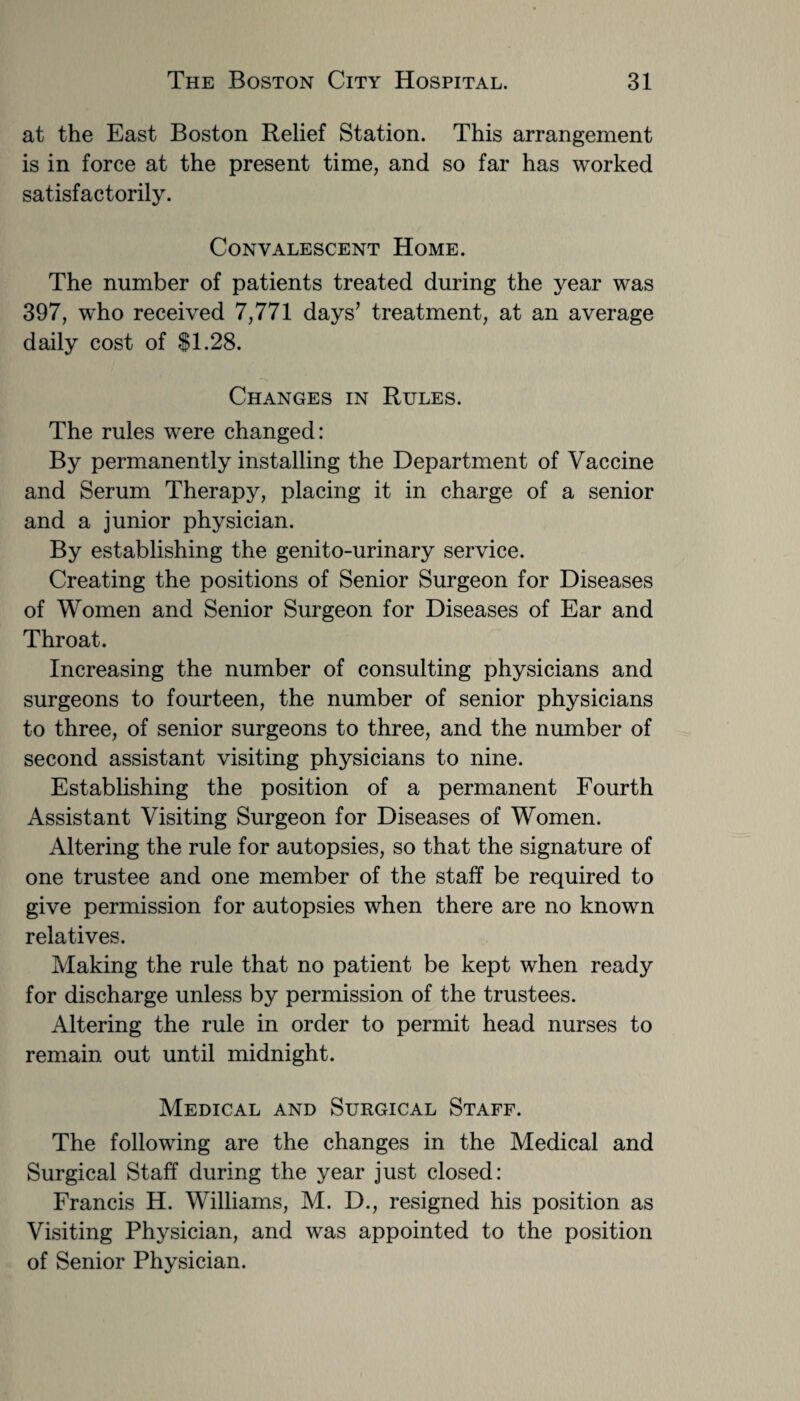 at the East Boston Relief Station. This arrangement is in force at the present time, and so far has worked satisfactorily. Convalescent Home. The number of patients treated during the year was 397, who received 7,771 days’ treatment, at an average daily cost of $1.28. Changes in Rules. The rules were changed: By permanently installing the Department of Vaccine and Serum Therapy, placing it in charge of a senior and a junior physician. By establishing the genito-urinary service. Creating the positions of Senior Surgeon for Diseases of Women and Senior Surgeon for Diseases of Ear and Throat. Increasing the number of consulting physicians and surgeons to fourteen, the number of senior physicians to three, of senior surgeons to three, and the number of second assistant visiting physicians to nine. Establishing the position of a permanent Fourth Assistant Visiting Surgeon for Diseases of Women. Altering the rule for autopsies, so that the signature of one trustee and one member of the staff be required to give permission for autopsies when there are no known relatives. Making the rule that no patient be kept when ready for discharge unless by permission of the trustees. Altering the rule in order to permit head nurses to remain out until midnight. Medical and Surgical Staff. The following are the changes in the Medical and Surgical Staff during the year just closed: Francis H. Williams, M. D., resigned his position as Visiting Physician, and was appointed to the position of Senior Physician.
