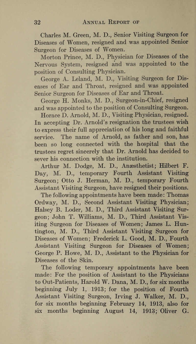 Charles M. Green, M. D., Senior Visiting Surgeon for Diseases of Women, resigned and was appointed Senior Surgeon for Diseases of Women. Morton Prince, M. D., Physician for Diseases of the Nervous System, resigned and was appointed to the position of Consulting Physician. George A. Leland, M. D., Visiting Surgeon for Dis¬ eases of Ear and Throat, resigned and was appointed Senior Surgeon for Diseases of Ear and Throat. George H. Monks, M. D., Surgeon-in-Chief, resigned and was appointed to the position of Consulting Surgeon. Horace D. Arnold, M. D., Visiting Physician, resigned. In accepting Dr. Arnold’s resignation the trustees wish to express their full appreciation of his long and faithful service. The name of Arnold, as father and son, has been so long connected with the hospital that the trustees regret sincerely that Dr. Arnold has decided to sever his connection with the institution. Arthur M. Dodge, M. D., Anaesthetist; Hilbert F. Day, M. D., temporary Fourth Assistant Visiting Surgeon; Otto J. Herman, M. D., temporary Fourth Assistant Visiting Surgeon, have resigned their positions. The following appointments have been made: Thomas Ordway, M. D., Second Assistant Visiting Physician; Halsey B. Loder, M. D., Third Assistant Visiting Sur¬ geon; John T. Williams, M. D., Third Assistant Vis¬ iting Surgeon for Diseases of Women; James L. Hun¬ tington, M. D., Third Assistant Visiting Surgeon for Diseases of Women; Frederick L. Good, M. D., Fourth Assistant Visiting Surgeon for Diseases of Women; George P. Howe, M. D., Assistant to the Physician for Diseases of the Skin. The following temporary appointments have been made: For the position of Assistant to the Physicians to Out-Patients, Harold W. Dana, M. D., for six months beginning July 1, 1913; for the position of Fourth Assistant Visiting Surgeon, Irving J. Walker, M. D., for six months beginning February 14, 1913, also for six months beginning August 14, 1913; Oliver G.