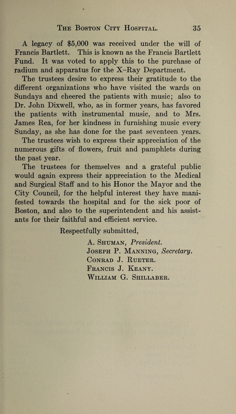 A legacy of $5,000 was received under the will of Francis Bartlett. This is known as the Francis Bartlett Fund. It was voted to apply this to the purchase of radium and apparatus for the X-Ray Department. The trustees desire to express their gratitude to the different organizations who have visited the wards on Sundays and cheered the patients with music; also to Dr. John Dixwell, who, as in former years, has favored the patients with instrumental music, and to Mrs. James Rea, for her kindness in furnishing music every Sunday, as she has done for the past seventeen years. The trustees wish to express their appreciation of the numerous gifts of flowers, fruit and pamphlets during the past year. The trustees for themselves and a grateful public would again express their appreciation to the Medical and Surgical Staff and to his Honor the Mayor and the City Council, for the helpful interest they have mani¬ fested towards the hospital and for the sick poor of Boston, and also to the superintendent and his assist¬ ants for their faithful and efficient service. Respectfully submitted, A. Shuman, President. Joseph P. Manning, Secretary. Conrad J. Rueter. Francis J. Keany. William G. Shillaber.