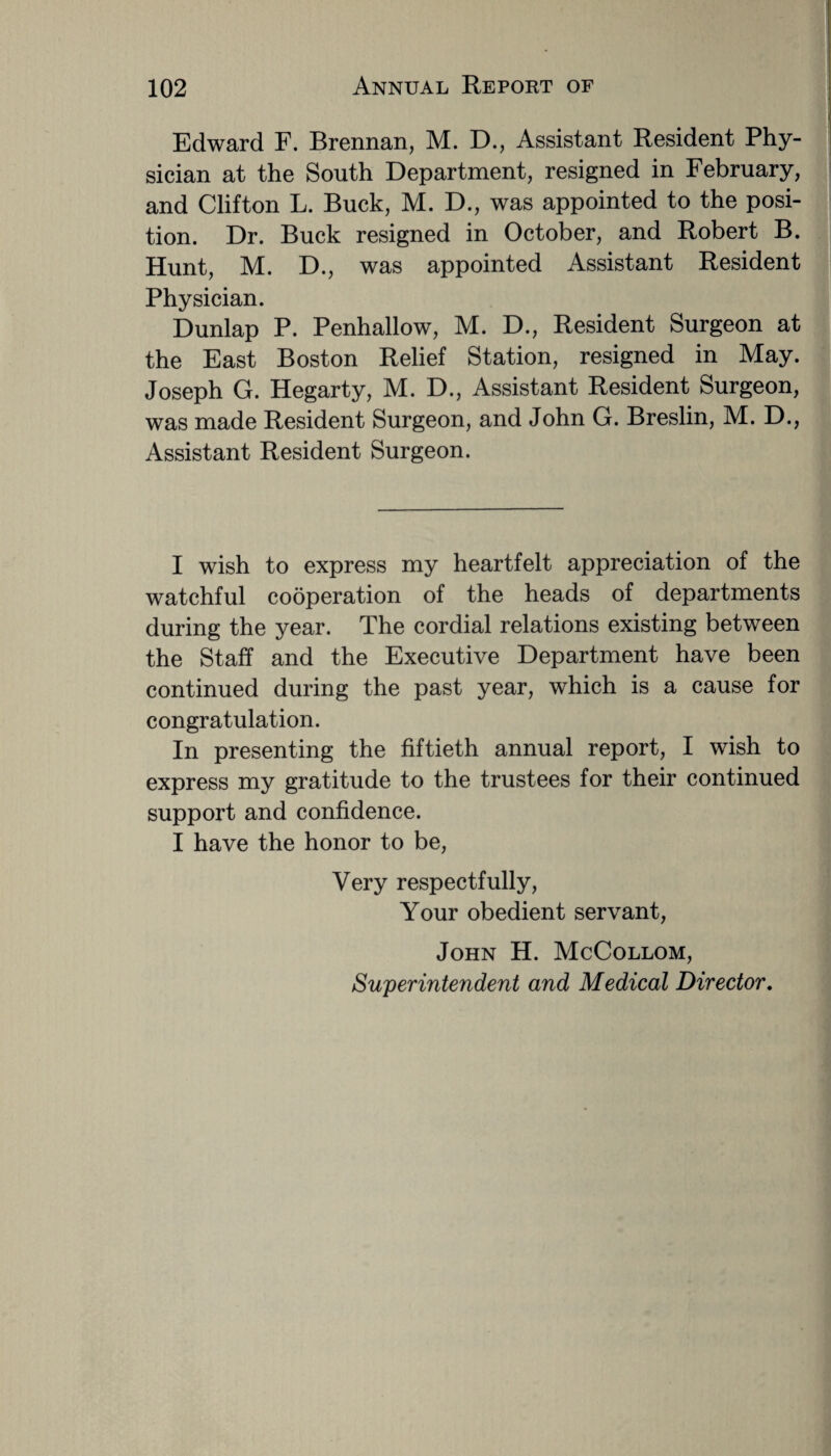 Edward F. Brennan, M. D., Assistant Resident Phy¬ sician at the South Department, resigned in February, and Clifton L. Buck, M. D., was appointed to the posi¬ tion. Dr. Buck resigned in October, and Robert B. Hunt, M. D., was appointed Assistant Resident Physician. Dunlap P. Penhallow, M. D., Resident Surgeon at the East Boston Relief Station, resigned in May. Joseph G. Hegarty, M. D., Assistant Resident Surgeon, was made Resident Surgeon, and John G. Breslin, M. D., Assistant Resident Surgeon. I wish to express my heartfelt appreciation of the watchful cooperation of the heads of departments during the year. The cordial relations existing between the Staff and the Executive Department have been continued during the past year, which is a cause for congratulation. In presenting the fiftieth annual report, I wish to express my gratitude to the trustees for their continued support and confidence. I have the honor to be, Very respectfully, Your obedient servant, John H. McCollom, Superintendent and Medical Director,