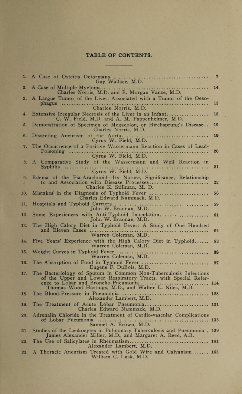 TABLE OF CONTENTS. 1. A Case of Osteitis Deformans . 7 Guy Wallace, M.D. 2. A Case of Multiple Myeloma. 14 Charles Norris, M.D. and B. Morgan Vance, M.D. 3. A Largue Tumor of the Liver, Associated with a Tumor of the Oeso¬ phagus . 15 Charles Norris, M.D. 4. Extensive Ireegular Necrosis of the Liver in an Infant. 15 C. W. Field, M.D. and A. M. Pappenheimer, M.D. 5. Demonstration of Specimen of Megacolon, or Hirchsprung’s Disease.. 19 Charles Norris, M.D. 6. Dissecting Aneurism of the Aorta. 19 Cyrus W. Field, M.D. 7. The Occurrence of a Positive Wassermann Reaction in Cases of Lead- Poisoning . 20 Cyrus W. Field, M.D. 8. A Comparative Study of the Wassermann and Weil Reaction in Syphilis . 21 Cyrus W. Field, M.D. 9. Edema of the Pia-Arachnoid—Its Nature, Significance, Relationship i to and Association with Disease Processes. 22 Charles K. Stillman, M. D. 10. Mistakes in the Diagnosis of Typhoid Fever . 56 Charles Edward Nammack, M.D. 11. Hospitals and Typhoid Carriers. 59 John W. Brannan, M.D. 12. Some Experiences with Anti-Typhoid Inoculation. 61 John W. Brannan, M.D. 13. The High Calory Diet in Typhoid Fever: A Study of One Hundred and Eleven Cases . 64 Warren Coleman, M.D. 14. Five Years’ Experience with the High Calory Diet in Typhoid. 83 Warren Coleman, M.D. 15. Weight Curves in Typhoid Fever. 88 Warren Coleman, M.D. 16. The Absorption of Food in Typhoid Fever . 97 Eugene F. DuBois, M.D. 17. The Bacteriology of Sputum in Common Non-Tuberculosis Infections of the Upper and Lower Respiratory Tracts, with Special Refer¬ ence to Lobar and Broncho-Pneumonia . 114 Thomas Wood Hastings, M.D., and Walter L. Niles, M.D. 18. The Blood-Pressure in Pneumonia . 128 Alexander Lambert, M.D. 19. The Treatment of Acute Lobar Pneumonia. 131 Charles Edward Nammack, M.D. 20. Adrenalin Chloride in the Treatment of Cardio-vascular Complications of Lobar Pneumonia ... 135 Samuel A. Brown, M.D. 21. Studies of the Leukocytes in Pulmonary Tuberculosis and Pneumonia . 139 James Alexander Miller, M.D., and Margaret A. Reed, A.B. 22. The Use of Salicylates in Rheumatism. 161 Alexander Lambert, M.D. 23. A Thoracic Aneurism Treated with Gold Wire and Galvanism. 165 William C. Lusk, M.D.