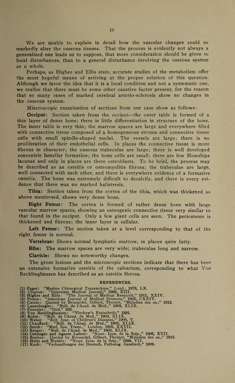 rs We are unable to explain in detail how the vascular changes could so markedly alter the osseous tissues. That the process is evidently not always a generalized one leads us to suppose, that more consideration should be given to local disturbances, than to a general disturbance involving the osseous system as a whole. Perhaps, as Higbee and Ellis state, accurate studies of the metabolism offer the most hopeful means of arriving at the proper solution of this question. Although we favor the idea that it is a local condition and not a systematic one, we realize that there must be some other caustive factor present, for the reason that so many cases of marked cerebral arterio-sclerosis show no changes in the osseous system. Miscroscopic examination of sections from our case show as follows: Occiput: Section taken from the occiput—the outer table is formed of a thin layer of dense bone; there is little differentiation in structure of the bone. The inner table is very thin; the marrow spaces are large and everywhere filled with connective tissue composed of a homogeneous stroma and connective tissue cells with small spindle-shaped nuclei. The vessels are large; there is no proliferation of their endothelial cells. In places the connective tissue is more fibrous in character; the osseous trabeculae are large; there is well developed concentric lamellar formation; the bone cells are small; there are few Howships lacunae and only in places are there osteoblasts. To be brief, the process may be described as an osteitis or osteomyelitis fibrosa; the trabeculae are large, well connected with each other, and there is everywhere evidence of a formative osteitis. The bone was extremely difficult to decalcify, and there is every evi¬ dence that there was no marked halistresis. Tibia: Section taken from the cortex of the tibia, which was thickened as above mentioned, shows very dense bone. Right Femur: The cortex is formed of rather dense bone with large vascular marrow spaces, showing an osteogenic connective tissue very similar to that found in the occiput. Only a few giant cells are seen. The periosteum is thickened and fibrous; the inner layer is cellular. Left Femur: The section taken at a level corresponding to that of the right femur is normal. Vertebrae: Shows normal lymphatic marrow, in places quite fatty. Ribs: The marrow spaces are very wide; trabeculae long and narrow. Clavicle: Shows no noteworthy changes. The gross lesions and the microscopic sections indicate that there has beer an extensive formative osteitis of the calvarium, correponding to what Von Recklinghausen has described as an osteitis fibrosa. REFERENCES. (1) Paget: “Medico Chirurgical Transactions,” Lond., 1876, LX. (2) Clopton: “Interstate Medical Journal,” 1906, XIII. (3) Higbee and Ellis: “The Journal of Medical Research,” 1911, XXIV. (4) Prince: “American Journal of Medical Sciences,” 1902, CXXIV. (5) Curcio: Quoted by Brouardel, Gilbert, Thoinot, “Maladies des os.,” 1912. (6) Lannelongue: “Bull, de l’Acad. de Med.,” 1903, XLIX. (7) Fournier: “Ibid,” 532. (8) Von Recklinghausen: “Virchow’s Festschrift,” 1891. (9) Robin: “Bull, de l’Acad. de Med.,” 1903, XLIX. (10) Weber “Brit. Jour, of Children’s Diseases,” 1906, V. (11) Chauffard: “Bull, de l’Acad. de Med.,” 1903, XLIX. (12) Smith: “Med. Soc. Trans.,” London, 1905, XXVII. (13) Berger: “Bull, de l’Acad. de Med.,” 1903, XLIX. (14) Oettinger and Agasse Lafont: “Nouv. Icon, de la Salp.,” 1905, XVII. (15) Beclere: Quoted by Brouardel, Gilbert, Thoinot, “Maladies des os.,” 1912. (16) Heitz and Hudelo: “Nouv. Icon, de la Salp.,” 1894, VII.
