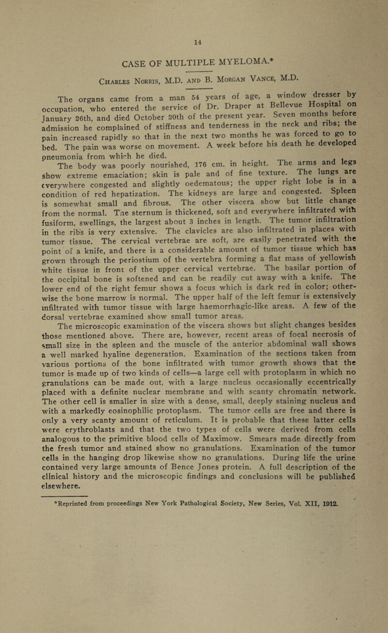 CASE OF MULTIPLE MYELOMA.* Charles Norris, M.D. and B. Morgan Vance, M.D. The organs came from a man 54 years of age, a window dresser by occupation, who entered the service of Dr. Draper at Bellevue Hospital on January 26th, and died October 20th of the present year. Seven months before admission he complained of stiffness and tenderness in the neck and ribs; the pain increased rapidly so that in the next two months he was forced to go to bed. The pain was worse on movement. A week before his death he developed pneumonia from which he died. . The body was poorly nourished, 176 cm. in height. The arms and legs show extreme emaciation; skin is pale and of fine texture. The lungs are everywhere congested and slightly oedematous; the upper right lobe is in a condition of red hepatization. The kidneys are large and congested. Spleen is somewhat small and fibrous. The other viscera show but little change from the normal. Tne sternum is thickened, soft and everywhere infiltrated with fusiform, swellings, the largest about 3 inches in length. The tumor infiltration in the ribs is very extensive. The clavicles are also infiltrated in places with tumor tissue. The cervical vertebrae are soft, are easily penetrated with the point of a knife, and there is a considerable amount of tumor tissue which has grown through the periostium of the vertebra forming a flat mass of yellowish white tissue in front of the upper cervical vertebrae. The basilar portion of the occipital bone is softened and can be readily cut away writh a knife. The lower end of the right femur shows a focus which is dark red in color; other¬ wise the bone marrow is normal. The upper half of the left femur is extensively infiltrated with tumor tissue with large haemorrhagic-like areas. A few of the dorsal vertebrae examined show small tumor areas. The microscopic examination of the viscera shows but slight changes besides those mentioned above. There are, however, recent areas of focal necrosis of small size in the spleen and the muscle of the anterior abdominal wall shows a well marked hyaline degeneration. Examination of the sections taken from various portions of the bone infiltrated with tumor growth shows that the tumor is made up of two kinds of cells—a large cell with protoplasm in which no granulations can be made out, with a large nucleus occasionally eccentrically placed with a definite nuclear membrane and with scanty chromatin network. The other cell is smaller in size with a dense, small, deeply staining nucleus and with a markedly eosinophilic protoplasm. The tumor cells are free and there is only a very scanty amount of reticulum. It is probable that these latter cells were erythroblasts and that the two types of cells were derived from cells analogous to the primitive blood cells of Maximow. Smears made directly from the fresh tumor and stained show no granulations. Examination of the tumor cells in the hanging drop likewise show no granulations. During life the urine contained very large amounts of Bence Jones protein. A full description of the clinical history and the microscopic findings and conclusions will be published elsewhere.