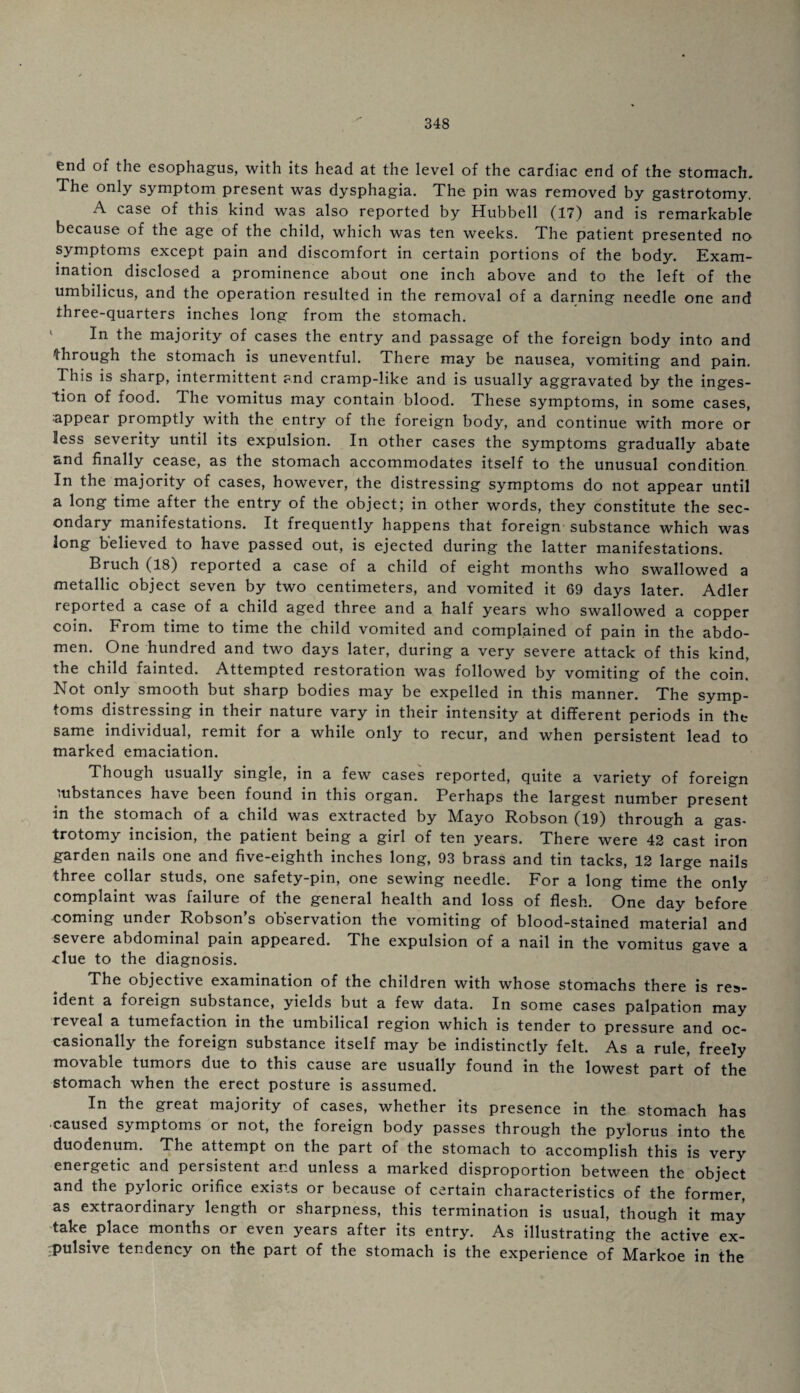 end of the esophagus, with its head at the level of the cardiac end of the stomach. The only symptom present was dysphagia. The pin was removed by gastrotomy. A case of this kind was also reported by Hubbell (17) and is remarkable because of the age of the child, which was ten weeks. The patient presented no symptoms except pain and discomfort in certain portions of the body. Exam¬ ination disclosed a prominence about one inch above and to the left of the umbilicus, and the operation resulted in the removal of a darning needle one and three-quarters inches long from the stomach. In the majority of cases the entry and passage of the foreign body into and through the stomach is uneventful. There may be nausea, vomiting and pain. This is sharp, intermittent and cramp-like and is usually aggravated by the inges¬ tion of food. The vomitus may contain blood. These symptoms, in some cases, appear promptly with the entry of the foreign body, and continue with more or less severity until its expulsion. In other cases the symptoms gradually abate and finally cease, as the stomach accommodates itself to the unusual condition In the majority of cases, however, the distressing symptoms do not appear until a long time after the entry of the object; in other words, they constitute the sec¬ ondary manifestations. It frequently happens that foreign substance which was long believed to have passed out, is ejected during the latter manifestations. Bruch (18) reported a case of a child of eight months who swallowed a metallic object seven by two centimeters, and vomited it 69 days later. Adler reported a case of a child aged three and a half years who swallowed a copper coin. From time to time the child vomited and complained of pain in the abdo¬ men. One hundred and two days later, during a very severe attack of this kind, the child fainted. Attempted restoration was followed by vomiting of the coin. Not only smooth but sharp bodies may be expelled in this manner. The symp¬ toms distressing in their nature vary in their intensity at different periods in the same individual, remit for a while only to recur, and when persistent lead to marked emaciation. Though usually single, in a few cases reported, quite a variety of foreign substances have been found in this organ. Perhaps the largest number present in the stomach of a child was extracted by Mayo Robson (19) through a gas¬ trotomy incision, the patient being a girl of ten years. There were 42 cast iron garden nails one and five-eighth inches long, 93 brass and tin tacks, 12 large nails three collar studs, one safety-pin, one sewing needle. For a long time the only complaint was failure of the general health and loss of flesh. One day before coming under Robson s observation the vomiting of blood-stained material and severe abdominal pain appeared. The expulsion of a nail in the vomitus gave a Mue to the diagnosis. The objective examination of the children with whose stomachs there is res¬ ident a foreign substance, yields but a few data. In some cases palpation may reveal a tumefaction in the umbilical region which is tender to pressure and oc¬ casionally the foreign substance itself may be indistinctly felt. As a rule, freely movable tumors due to this cause are usually found in the lowest part of the stomach when the erect posture is assumed. In the great majority of cases, whether its presence in the stomach has ■caused symptoms or not, the foreign body passes through the pylorus into the duodenum. The attempt on the part of the stomach to accomplish this is very energetic and persistent and unless a marked disproportion between the object and the pyloric orifice exists or because of certain characteristics of the former, as extraordinary length or sharpness, this termination is usual, though it may take place months or even years after its entry. As illustrating the active ex¬ pulsive tendency on the part of the stomach is the experience of Markoe in the