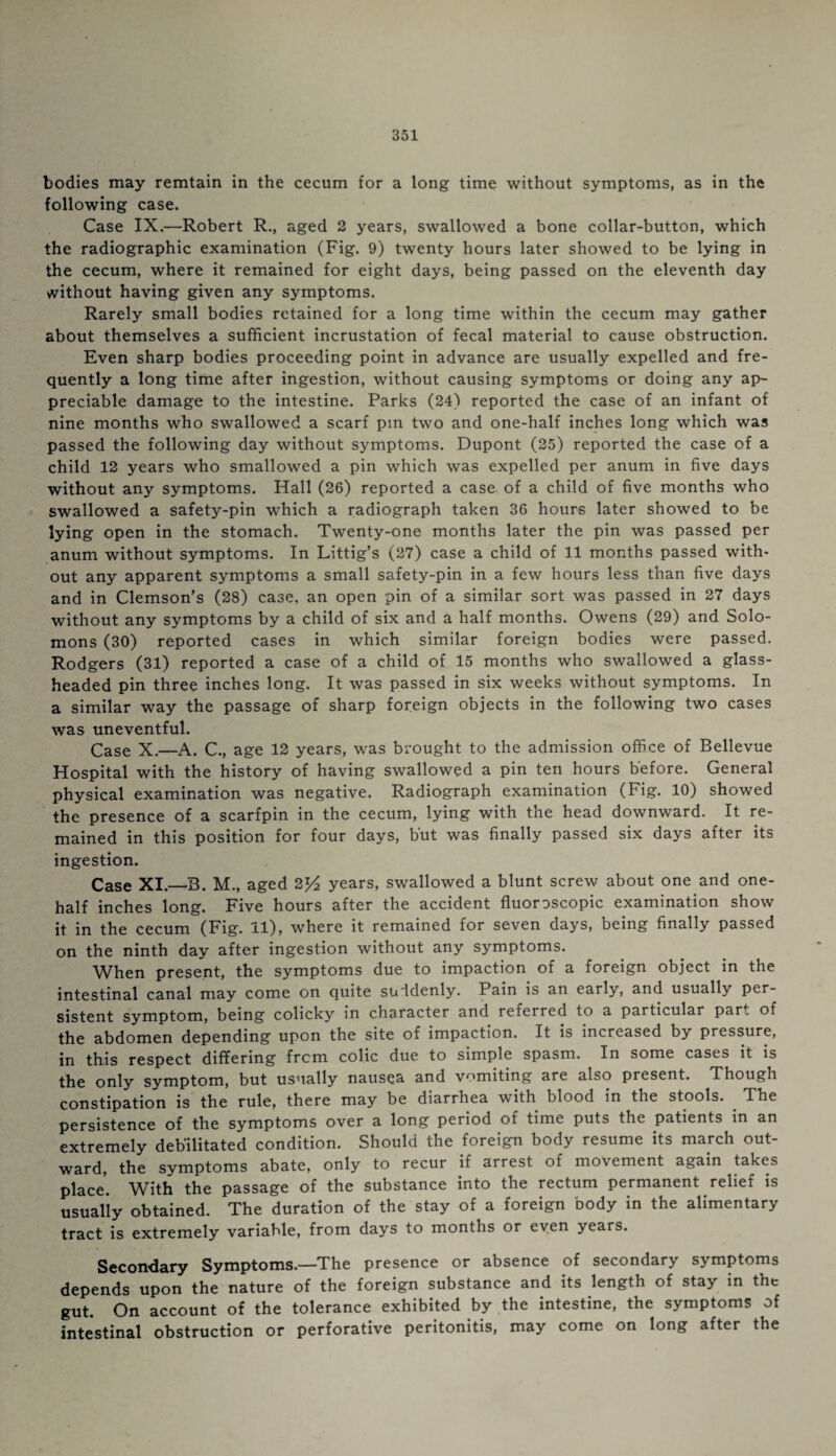 bodies may remtain in the cecum for a long time without symptoms, as in the following case. Case IX.—Robert R., aged 2 years, swallowed a bone collar-button, which the radiographic examination (Fig. 9) twenty hours later showed to be lying in the cecum, where it remained for eight days, being passed on the eleventh day without having given any symptoms. Rarely small bodies retained for a long time within the cecum may gather about themselves a sufficient incrustation of fecal material to cause obstruction. Even sharp bodies proceeding point in advance are usually expelled and fre¬ quently a long time after ingestion, without causing symptoms or doing any ap¬ preciable damage to the intestine. Parks (24) reported the case of an infant of nine months who swallowed a scarf pm two and one-half inches long which was passed the following day without symptoms. Dupont (25) reported the case of a child 12 years who smallowed a pin which was expelled per anum in five days without any symptoms. Hall (26) reported a case of a child of five months who swallowed a safety-pin which a radiograph taken 36 hours later showed to be lying open in the stomach. Twenty-one months later the pin was passed per anum without symptoms. In Littig’s (27) case a child of 11 months passed with¬ out any apparent symptoms a small safety-pin in a few hours less than five days and in Clemson’s (28) case, an open pin of a similar sort was passed in 27 days without any symptoms by a child of six and a half months. Owens (29) and Solo¬ mons (30) reported cases in which similar foreign bodies were passed. Rodgers (31) reported a case of a child of 15 months who swallowed a glass¬ headed pin three inches long. It was passed in six weeks without symptoms. In a similar way the passage of sharp foreign objects in the following two cases was uneventful. Case X.—A. C., age 12 years, was brought to the admission office of Bellevue Hospital with the history of having swallowed a pin ten hours before. General physical examination was negative. Radiograph examination (Fig. 10) showed the presence of a scarfpin in the cecum, lying with tne head downward. It re¬ mained in this position for four days, but was finally passed six days after its ingestion. Case XI._B. M., aged 2]/2 years, swallowed a blunt screw about one and one- half inches long. Five hours after the accident fluoroscopic examination show it in the cecum (Fig. 11), where it remained for seven days, being finally passed on the ninth day after ingestion without any symptoms. When present, the symptoms due to impaction of a foreign object in the intestinal canal may come on quite suddenly. Pain is an early, and usually per¬ sistent symptom, being colicky in character and referred to a particular par. of the abdomen depending upon the site of impaction. It is increased by pressure, in this respect differing from colic due to simple spasm. In some cases it is the only symptom, but usually nausea and vomiting are also present. Though constipation is the rule, there may be diarrhea with blood in the stools. The persistence of the symptoms over a long period of time puts the patients in an extremely debilitated condition. Should the foreign body resume its march out¬ ward, the symptoms abate, only to recur if arrest of movement again takes place. With the passage of the substance into the rectum permanent relief is usually obtained. The duration of the stay of a foreign body in the alimentary tract is extremely variable, from days to months or eyen years. Secondary Symptoms.—The presence or absence of secondary symptoms depends upon the nature of the foreign substance and its length of stay in the gut. On account of the tolerance exhibited by the intestine, the symptoms of intestinal obstruction or perforative peritonitis, may come on long after the