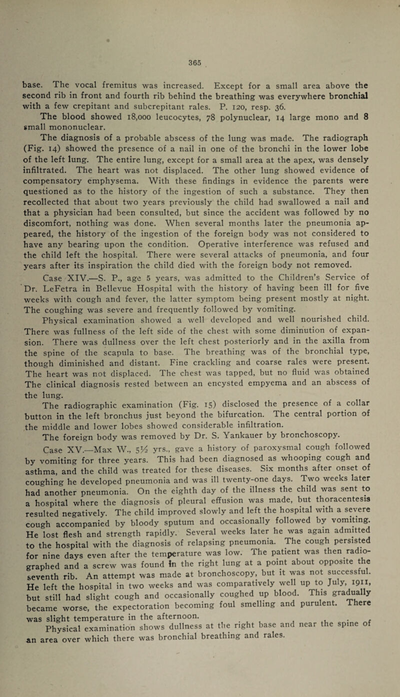 base. The vocal fremitus was increased. Except for a small area above the second rib in front and fourth rib behind the breathing was everywhere bronchial with a few crepitant and subcrepitant rales. P. 120, resp. 36. The blood showed 18,000 leucocytes, 78 polynuclear, 14 large mono and 8 small mononuclear. The diagnosis of a probable abscess of the lung was made. The radiograph (Fig. 14) showed the presence of a nail in one of the bronchi in the lower lobe of the left lung. The entire lung, except for a small area at the apex, was densely infiltrated. The heart was not displaced. The other lung showed evidence of compensatory emphysema. With these findings in evidence the parents were questioned as to the history of the ingestion of such a substance. They then recollected that about two years previously the child had swallowed a nail and that a physician had been consulted, but since the accident was followed by no discomfort, nothing was done. When several months later the pneumonia ap¬ peared, the history of the ingestion of the foreign body was not considered to have any bearing upon the condition. Operative interference was refused and the child left the hospital. There were several attacks of pneumonia, and four years after its inspiration the child died with the foreign body not removed. Case XIV.—S. P., age 5 years, was admitted to the Children’s Service of Dr. LeFetra in Bellevue Hospital with the history of having been ill for five weeks with cough and fever, the latter symptom being present mostly at night. The coughing was severe and frequently followed by vomiting. Physical examination showed a well developed and well nourished child. There was fullness of the left side of the chest with some diminution of expan¬ sion. There was dullness over the left chest posteriorly and in the axilla from the spine of the scapula to base. The breathing was of the bronchial type, though diminished and distant. Fine crackling and coarse rales were present. The heart was not displaced. The chest was tapped, but no fluid was obtained The clinical diagnosis rested between an encysted empyema and an abscess of the lung. The radiographic examination (Fig. 15) disclosed the presence of a collar button in the left bronchus just beyond the bifurcation. The central portion of the middle and lower lobes showed considerable infiltration. The foreign body was removed by Dr. S. Yankauer by bronchoscopy. Case XV.—Max W., SV2 yrs., gave a history of paroxysmal cough followed by vomiting for three years. This had been diagnosed as whooping cough and asthma, and the child was treated for these diseases. Six months after onset of coughing he developed pneumonia and was ill twenty-one days. Two weeks later had another pneumonia. On the eighth day of the illness the child was sent to a hospital where the diagnosis of pleural effusion was made, but thoracentesis resulted negatively. The child improved slowly and left the hospital with a severe cough accompanied by bloody sputum and occasionally followed by vomiting He lost flesh and strength rapidly. Several weeks later he was again admitted to the hospital with the diagnosis of relapsing pneumonia. The cough persisted for nine days even after the temperature was low. The patient was then radio¬ graphed and a screw was found In the right lung at a point about opposite the seventh rib. An attempt was made at bronchoscopy, but it was not successful. He left the hospital in two weeks and was comparatively well up to July, 1911, but still had slight cough and occasionally coughed up blood. This gradually became worse, the expectoration becoming foul smelling and purulent. There was slight temperature in the afternoon. . . , Physical examination shows dullness at the right base and near the spine of an area over which there was bronchial breathing and rales.