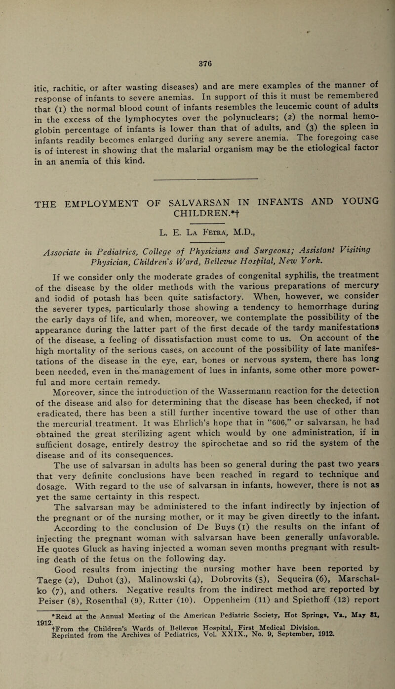 itic, rachitic, or after wasting diseases) and are mere examples of the manner of response of infants to severe anemias. In support of this it must be remembered that (i) the normal blood count of infants resembles the leucemic count of adults in the excess of the lymphocytes over the polynuclears; (2) the normal hemo¬ globin percentage of infants is lower than that of adults, and (3) the spleen in infants readily becomes enlarged during any severe anemia. The foregoing case is of interest in showing that the malarial organism may be the etiological factor in an anemia of this kind. THE EMPLOYMENT OF SALVARSAN IN INFANTS AND YOUNG CHILDREN.*f L. E. La Fetra, M.D., Associate in Pediatrics, College of Physicians and Surgeons; Assistant Visiting Physician, Children s Ward, Bellevue Hospital, New York. If we consider only the moderate grades of congenital syphilis, the treatment of the disease by the older methods with the various preparations of mercury and iodid of potash has been quite satisfactory. When, however, we consider the severer types, particularly those showing a tendency to hemorrhage during the early days of life, and when, moreover, we contemplate the possibility of the appearance during the latter part of the first decade of the tardy manifestations of the disease, a feeling of dissatisfaction must come to us. On account of the high mortality of the serious cases, on account of the possibility of late manifes¬ tations of the disease in the eye, ear, bones or nervous system, there has long been needed, even in the. management of lues in infants, some other more power¬ ful and more certain remedy. Moreover, since the introduction of the Wassermann reaction for the detection of the disease and also for determining that the disease has been checked, if not eradicated, there has been a still further incentive toward the use of other than the mercurial treatment. It was Ehrlich’s hope that in “606,” or salvarsan, he had obtained the great sterilizing agent which would by one administration, if in sufficient dosage, entirely destroy the spirochetae and so rid the system of the disease and of its consequences. The use of salvarsan in adults has been so general during the past two years that very definite conclusions have been reached in regard to technique and dosage. With regard to the use of salvarsan in infants, however, there is not as yet the same certainty in this respect. The salvarsan may be administered to the infant indirectly by injection of the pregnant or of the nursing mother, or it may be given directly to the infant. According to the conclusion of De Buys (1) the results on the infant of injecting the pregnant woman with salvarsan have been generally unfavorable. He quotes Gluck as having injected a woman seven months pregnant with result¬ ing death of the fetus on the following day. Good results from injecting the nursing mother have been reported by Taege (2), Duhot (3), Malinowski (4), Dobrovits (5), Sequeira (6), Marschal- ko (7), and others. Negative results from the indirect method arc reported by Peiser (8), Rosenthal (9), Ritter (10). Oppenheim (11) and Spiethoff (12) report *Read at the Annual Meeting of the American Pediatric Society, Hot Springs, Va., May 81, 1912. tFrom the Children’s Wards of Bellevue Hospital, First Medical Division. Reprinted from the Archives of Pediatrics, Vol. XXIX., No. 9, September, 1912.