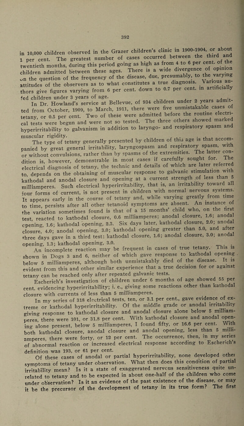 in 10,000 children observed in the Grazer childrens clinic in lQOO-ltJM, or 1 per cent. The greatest number of cases occurred between the th rdl and twentieth months, during this period going as high as from 4 to 6 per cent-° children admitted between these ages. There is a wide divergence of opn on on the question of the frequency of the disease, due, presumably, to the varying attitudes of the observers as to what constitutes a true diagnosis. Various thors give figures varying from 6 per cent, down to 0.7 per cent, in artificial y fed children under 3 years of age. In Dr. Howland’s service at Bellevue, of 934 children under 2 years admit- ted from October, 1909, to March, 1911, there were five unmistakable cases of tetany, or 0.5 per cent. Two of these were admitted before the routine electri¬ cal tests were begun and were not so tested. The three others showed marked hyperirritability to galvanism in addition to laryngo- and respiratory spasm and 1 ri idit The type of tetany generally presented by children of this age is that accom- canied by great general irritability, laryngospasm and respiratory spasm, with or without convulsions, rather than by spasms of the extremities. The latter con¬ dition is, however, demonstrable in most cases if carefully sought for. ihe electrical diagnosis of tetany, the technic and details of which are later referred to depends on the obtaining of muscular response to galvanic stimulation with kathodal and anodal closure and opening at a current strength of less than 5 milliamperes. Such electrical hyperirritability, that.is, an irritability toward all four forms of current, is not present in children with normal nervous systems. It appears early in the course of tetany and, while varying greatly, from time to time, persists after all other tetanoid symptoms are absent. An instance of the variation sometimes found is that of a 15 months’ child who, on the nrst test reacted to kathodal closure, 0.6 milliamperes; anodal closure, 1.6; anoda opening, 1.6; kathodal opening, 2.3. Six days later, kathodal closure, 2.0; anodal closure, 4.0; anodal opening, 3.0; kathodal opening greater than 5.0, and after three days gave in a third test: kathodal closure, 1.6; anodal closure, 3.0; anoda opening, 1.3; kathodal opening, 3.0. An incomplete reaction may be frequent in cases of true tetany. Ihis is shown in Dogs 3 and 6, neither of which gave response to kathodal opening . below 5 milliamperes, although both unmistakably died of the disease, evident from this and other similar experience that a true decision for or against tetany can be reached only after repeated galvanic tests. Escherich’s investigation of children under 6 months of age showed 55 per cent, evidencing hyperirritability; i. e., giving some reactions other than kathodal closure with currents of less than 5 milliamperes. In my series of 318 electrical tests, ten, or 3.1 per cent., gave evidence of ex¬ treme or kathodal hyperirritability. Of the middle grade or anodal irritability giving response to kathodal closure and anodal closure alone below 5 milliam¬ peres? there were 101, or 31.8 per cent. With kathodal closure and anodal open¬ ing alone present, below 5 milliamperes, I found fifty, or 16.6 per cent. With both kathodal closure, anodal closure and anodal opening, less than 5 milli¬ amperes, there were forty, or 12 per cent. The occurrence, then, in my series of abnormal reaction or increased electrical response according to Escherich’s definition was 193, or 61 per cent. Of these cases of anodal or partial hyperirritability, none developed othei symptoms of tetany under observation. What then does this condition of partial irritability mean? Is it a state of exaggerated nervous sensitiveness quite un¬ related to tetany and to be expected in about one-half of the children who come under observation? Is it an evidence of the past existence of the disease, or may it be the precursor of the development of tetany in its true form? The first I