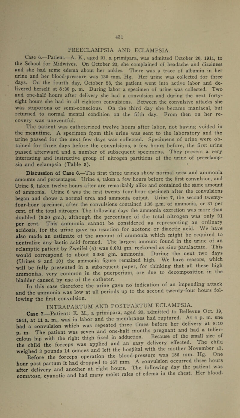 PREECLAMPSIA AND ECLAMPSIA. Case 6.—Patient.—A. K., aged 21, a primipara, was admitted October 20, 1911, to the School for Midwdves. On October 23, she complained of headache and dizziness and she had seme edema about her ankles. There was a trace of albumin in her urine and her blood-pressure was 130 mm. Hg. Her urine was collected for three days. On the fourth day, October 28, the patient went into active labor and de¬ livered herself at 8 :30 p. m. During labor a specimen of urine was collected. Two and one-half hours after delivery she had a convulsion and during the next forty- eight hours she had in all eighteen convulsions. Between the convulsive attacks she was stuporous or semi-conscious. On the third day she became maniacal, but returned to normal mental condition on the fifth day. From then on her re¬ covery was uneventful. The patient was catheterized twelve hours after labor, not having voided in the meantime. A specimen from this urine was sent to the laboratory and the urine passed for the next few days was collected. Specimens of urine were ob¬ tained for three days before the convulsions, a few hours before, the first urine passed afterward and a number of subsequent specimens. They present a very interesting and instructive group of nitrogen partitions of the urine of preeclamp¬ sia and eclampsia (Table 3). Discussion of Case 6.—The first three urines show normal urea and ammonia amounts and percentages. Urine 4, taken a few hours before the first convulsion, and Urine 5, taken twelve hours after are remarkably alike and contained the same amount of ammonia. Urine 6 was the first twenty-four-hour specimen after the convulsions began and shows a normal urea and ammonia output. Urine 7, the second twenty- four-hour specimen, after the convulsions contained 1.38 g.m. of ammonia, or 31 per cent, of the total nitrogen. The following days the ammonia excretion was more than doubled (3.20 gm.), although the percentage of the total nitrogen was only 21 per cent. This ammonia cannot be considered as representing an ordinary acidosis, for the urine gave no reaction for acetone or diacetic acid. We have also made an estimate of the amount of ammonia which might be required to neutralize any lactic acid formed. The largest amount found in the urine of an eclamptic patient by Zweifel (4) was 0.621 gm. reckoned as zinc paralactate. This would correspond to about 0.080 gm. ammonia. During the next two days (Urines 9 and 10) the ammonia figure remained high. We have reasons, which will be fully presented in a subsequent paper, for thinking that all these high ammonias, very common in the puerperium, are due to decomposition in the bladder caused by use of the catheter. In this case therefore the urine gave no indication of an impending attack and the ammonia was low at all periods up to the second twenty-four hours fol¬ lowing the first convulsion. INTRAPARTUM AND POSTPARTUM ECLAMPSIA. Case 7.—Patient: E. M., a primipara, aged 23, admitted to Bellevue Oct. 19, 1911, at 11 a. m., was in labor and the membranes had ruptured. At 4 p. m. she had’a convulsion which was repeated three times before her delivery at 8:10 p. m. The patient was seven and one-half months pregnant and had a tuber¬ culous hip with the right thigh fixed in adduction. Because of the small size of the child the forceps was applied and an easy delivery effected The child weighed 3 pounds 14 ounces and left the hospital with the mother November ±3. Before the forceps operation the blood-pressure was 185 mm. Hg. Jne hour post partum it had dropped to 167 mm. A convulsion occurred three hours after delivery and another at eight hours. The following day the patient was comatose, cyanotic and had many moist rales of edema in the chest. Her blood-